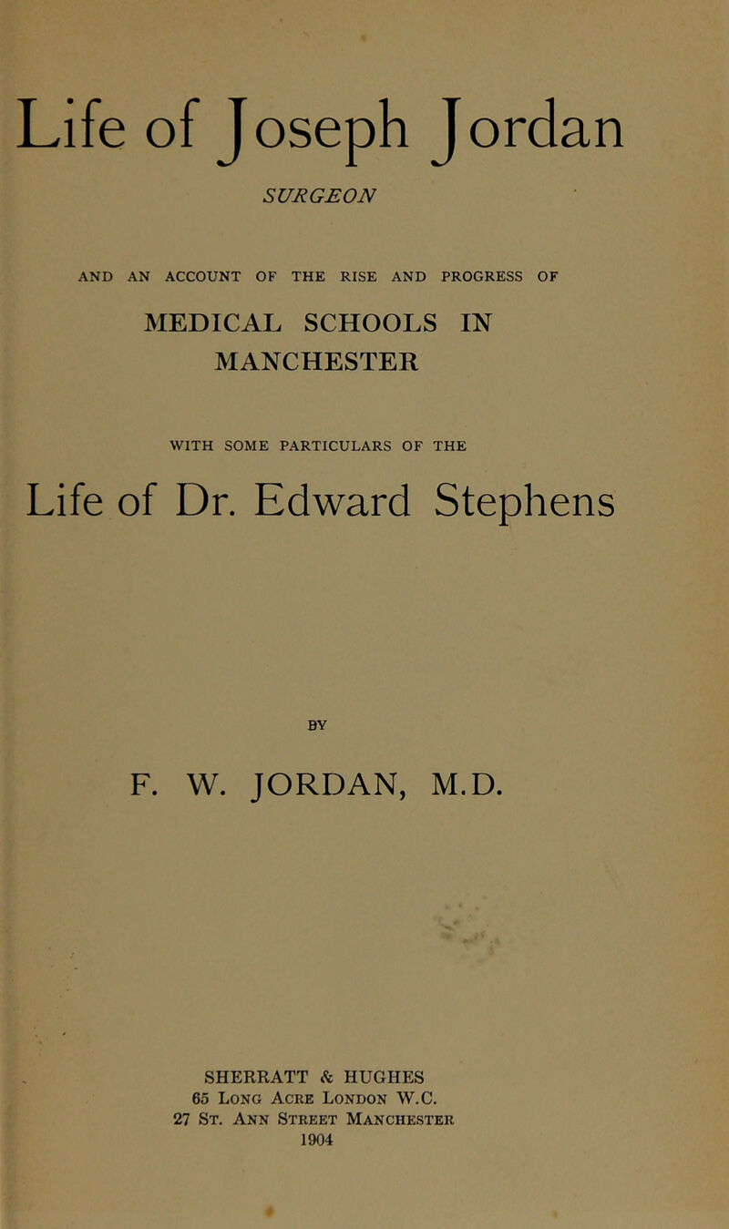 SURGEON AND AN ACCOUNT OF THE RISE AND PROGRESS OF MEDICAL SCHOOLS IN MANCHESTER WITH SOME PARTICULARS OF THE Life of Dr. Edward Stephens F. W. JORDAN, M.D. SHERRATT HUGHES 65 Long Acre London W.C. 27 St. Ann Street Manchester