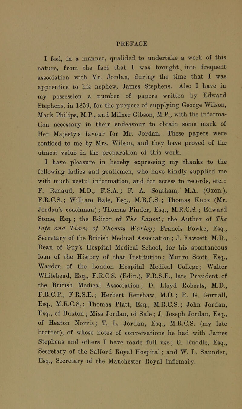 I feel, in a manner, qualified to undertake a work of this nature, from the fact that I was brought into frequent association with Mr. Jordan, during the time that I was apprentice to his nephew, James Stephens. Also I have in my possession a number of papers written by Edward Stephens, in 1859, for the purpose of supplying George Wilson, Mark Philips, M.P., and Milner Gibson, M.P., with the informa- tion necessary in their endeavour to obtain some mark of Her Majesty’s favour for Mr. Jordan. These papers were confided to me by Mrs. Wilson, and they have proved of the utmost value in the preparation of this work. I have pleasure in hereby expressing my thanks to the following ladies and gentlemen, who have kindly supplied me with much useful information, and for access to records, etc.: F. Renaud, M.D., F.S.A.; F. A. Southam, M.A. (Oxon.), F.R.C.S.; William Bale, Esq., M.R.C.S.; Thomas Knox (Mr. Jordan’s coachman); Thomas Pinder, Esq., M.R.C.S.; Edward Stone, Esq.; the Editor of The Lancet; the Author of The Life and Times of Thomas Wakley; Francis Fowke, Esq., Secretary of the British Medical Association; J. Fawcett, M.D., Dean of Guy’s Hospital Medical School, for his spontaneous loan of the History of that Institution; Munro Scott, Esq., Warden of the London Hospital Medical College; Walter Whitehead, Esq., F.R.C.S. (Edin.), F.R.S.E., late President of the British Medical Association; D. Lloyd Roberts, M.D., F.R.C.P., F.R.S.E.; Herbert Renshaw, M.D.; R. G, Gornall, Esq., M.R.C.S.; Thomas Platt, Esq., M.R.C.S.; John Jordan, Esq., of Buxton; Miss Jordan, of Sale; J. Joseph Jordan, Esq., of Heaton Norris; T. L. Jordan, Esq., M.R.C.S. (my late brother), of whose notes of conversations he had with James Stephens and others I have made full use; G. Ruddle, Esq., Secretary of the Salford Royal Hospital; and W. L. Saunder, Esq., Secretary of the Manchester Royal Infirmary.