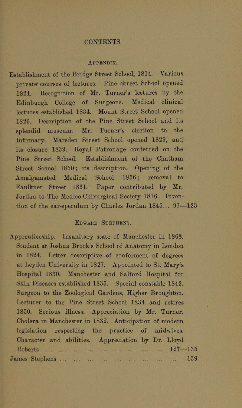 Appendix. Establishment of the Bridge Street School, 1814. Various private' courses of lectures. Pine Street School opened 1824. Recognition of Mr. Turner’s lectures by the Edinburgh College of Surgeons. Medical clinical lectures established 1834. Mount Street School opened 1826. Description of the Pine Street School and its splendid museum. Mr. Turner’s election to the Infirmary. Marsden Street School opened 1829, and its closure 1839. Royal Patronage conferred on the Pine Street School. Establishment of the Chatham Street School 1850; its description. Opening of the Amalgamated Medical School 1866; removal to Faulkner Street 1861. Paper contributed by Mr. Jordan to The Medico-Chirurgical Society 1816. Inven- tion of the ear-speculum by Charles Jordan 1845... 97—123 Edwaed Stephens. Apprenticeship. Insanitary state of Manchester in 1868. Student at Joshua Brook’s School of Anatomy in London in 1824. Letter descriptive of conferment of degrees at Leyden University in 1827. Appointed to St. Mary’s Hospital 1830. Manchester and Salford Hospital for Skin Diseases established 1836. Special constable 1842. Surgeon to the Zoological Gardens, Higher Broughton. Lecturer to the Pine Street School 1834 and retires 1850. Serious illness. Appreciation by Mr. Turner. Cholera in Manchester in 1832. Anticipation of modern legislation respecting the practice of midwives. Character and abilities. Appreciation by Dr. Lloyd Roberts 127—135 James Stephens 139