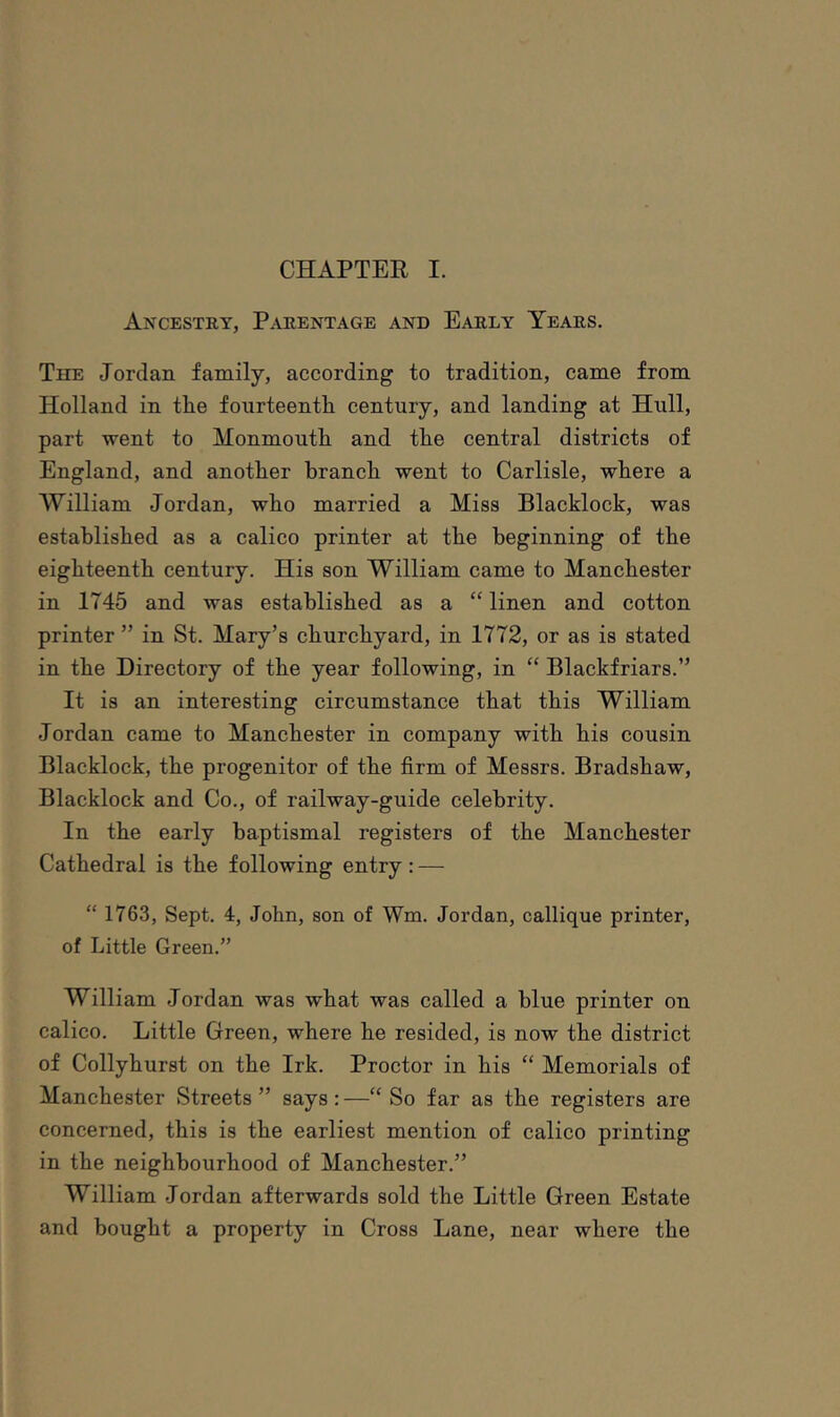 Ancestry, Parentage and Early Years. The Jordan family, according to tradition, came from Holland in tlie fourteenth century, and landing at Hull, part went to Monmouth and the central districts of England, and another branch went to Carlisle, where a William Jordan, who married a Miss Blacklock, was established as a calico printer at the beginning of the eighteenth century. His son William came to Manchester in 1745 and was established as a “ linen and cotton printer ” in St. Mary’s churchyard, in 1772, or as is stated in the Directory of the year following, in “ Blackfriars.” It is an interesting circumstance that this William Jordan came to Manchester in company with his cousin Blacklock, the progenitor of the firm of Messrs. Bradshaw, Blacklock and Co., of railway-guide celebrity. In the early baptismal registers of the Manchester Cathedral is the following entry: — “ 1763, Sept. 4, John, son of Wm. Jordan, callique printer, of Little Green.” William Jordan was what was called a blue printer on calico. Little Green, where he resided, is now the district of Collyhurst on the Irk. Proctor in his “ Memorials of Manchester Streets ” says : —“ So far as the registers are concerned, this is the earliest mention of calico printing in the neighbourhood of Manchester.” William Jordan afterwards sold the Little Green Estate and bought a property in Cross Lane, near where the