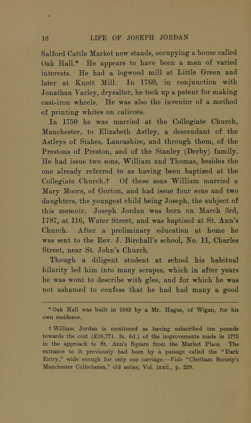 Salford Cattle Market now stands, occupying a house called Oak Hall.* He appears to have been a man of varied interests. He had a logwood mill at Little Green and later at Knott Mill. In 1760, in conjunction with Jonathan Yarley, drysalter, he took up a patent for making cast-iron wheels. He was also the inventor of a method of printing whites on calicoes. In 1750 he was married at the Collegiate Church, Manchester, to Elizabeth Astley, a descendant of the Astleys of Stakes, Lancashire, and through them, of the Prestons of Preston, and of the Stanley (Derby) family. He had issue two sons, William and Thomas, besides the one already referred to as having been baptized at the Collegiate Church.t Of these sons William married a Mary Moors, of Gorton, and had issue four sons and two daughters, the youngest child being Joseph, the subject of this memoir. Joseph Jordan was born on March 3rd, 1787, at 116, Water Street, and was baptised at St. Ann’s Church. After a preliminary education at home he was sent to the Pev. J. Birchall’s school, Ho. 11, Charles Street, near St. John’s Church. Though a diligent student at school his habitual hilarity led him into many scrapes, which in after years he was wont to describe with glee, and for which he was not ashamed to confess that he had had many a good * Oak Hall was built in 1683 by a Mr. Hague, of Wigan, for his own residence. t William Jordan is mentioned as having subscribed ten pounds towards the cost (£10,771. 3s. 6d.) of the improvements made in 1775 in the approach to St. Ann’s Square from the Market Place. The entrance to it previously had been by a passage called the “ Dark Entry,” wide enough for only one carriage.—Vide “Chetham Society’s Manchester Collectanea,” old series, Vol. Ixxii., p. 229.