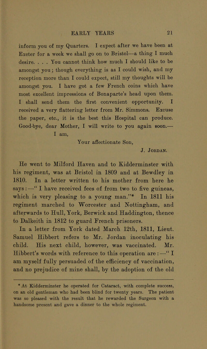 inform you of my Quarters. I expect after we have been at Exeter for a week we shall go on to Bristol—a thing I much desire. ... You cannot think how much I should like to be amongst you; though everything is as I could wish, and my reception more than I could expect, still my thoughts will be amongst you. I have got a few French coins which have most excellent impressions of Bonaparte’s head upon them. I shall send them the first convenient opportunity. I received a very flattering letter from Mr. Simmons. Excuse the paper, etc., it is the best this Hospital can produce. Good-bye, dear Mother, I will write to you again soon.— I am. Your affectionate Son, J. JOKDAN. He went to Milford Haven and to Kidderminster with his regiment, was at Bristol in 1809 and at Bewdley in 1810. In a letter written to his mother from here he says : —“ I have received fees of from two to five guineas, which is very pleasing to a young man.”* In 1811 his regiment marched to Worcester and Nottingham, and afterwards to Hull, York, Berwick and Haddington, thence to Dalkeith in 1812 to guard French prisoners. In a letter from York dated March 12th, 1811, Lieut. Samuel Hihbert refers to Mr. Jordan inoculating his child. His next child, however, was vaccinated. Mr. Hibhert’s words with reference to this operation are : —“ I am myself fully persuaded of the efidciency of vaccination, and no prejudice of mine shall, by the adoption of the old * At Kidderminster he operated for Catareict, with complete success, on an old gentleman who had been blind for twenty years. The patient was so pleased with the result that he rewarded the Surgeon with a handsome present and gave a dinner to the whole regiment.