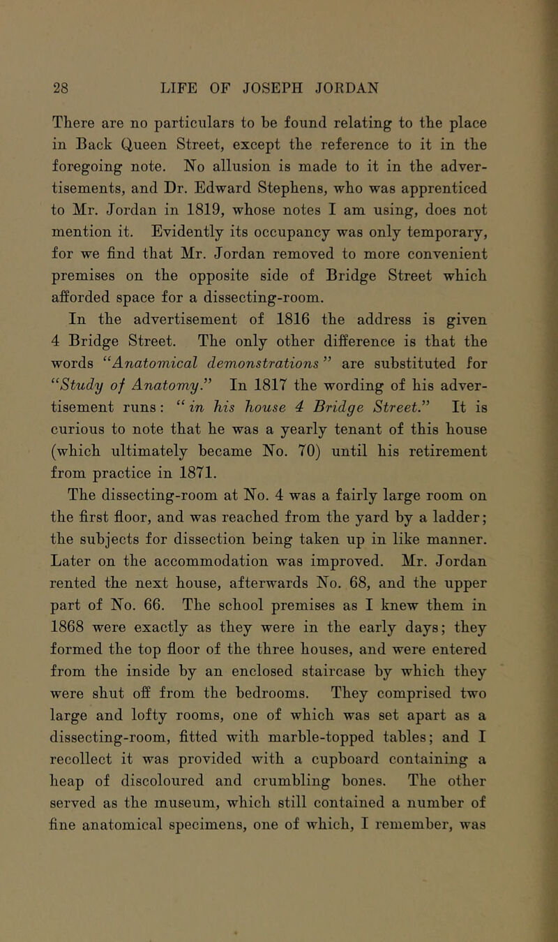 There are no particulars to be found relating to the place in Back Queen Street, except the reference to it in the foregoing note. No allusion is made to it in the adver- tisements, and Dr. Edward Stephens, who was apprenticed to Mr. Jordan in 1819, whose notes I am using, does not mention it. Evidently its occupancy was only temporary, for we find that Mr. Jordan removed to more convenient premises on the opposite side of Bridge Street which afforded space for a dissecting-room. In the advertisement of 1816 the address is given 4 Bridge Street. The only other difference is that the words “Anatomical demonstrations ” are substituted for “Study of Anatomy.” In 1817 the wording of his adver- tisement runs : “ in his house 4 Bridge Street.” It is curious to note that he was a yearly tenant of this house (which ultimately became No. 70) until his retirement from practice in 1871. The dissecting-room at No. 4 was a fairly large room on the first fioor, and was reached from the yard by a ladder; the subjects for dissection being taken up in like manner. Later on the accommodation was improved. Mr. Jordan rented the next house, afterwards No. 68, and the upper part of No. 66. The school premises as I knew them in 1868 were exactly as they were in the early days; they formed the top floor of the three houses, and were entered from the inside by an enclosed staircase by which they were shut off from the bedrooms. They comprised two large and lofty rooms, one of which was set apart as a dissecting-room, fitted with marble-topped tables; and I recollect it was provided with a cupboard containing a heap of discoloured and crumbling bones. The other served as the museum, which still contained a number of fine anatomical specimens, one of which, I remember, was