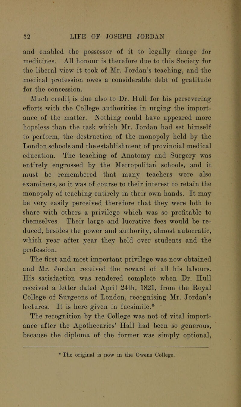 anti enabled the possessor of it to legally charge for medicines. All honour is therefore due to this Society for the liberal view it took of Mr. Jordan’s teaching, and the medical profession owes a considerable debt of gratitude for the concession. Much credit is due also to Dr. Hull for his persevering efforts with the College authorities in urging the import- ance of the matter. Nothing could have appeared more hopeless than the task which Mr. Jordan had set himself to perform, the destruction of the monopoly held by the London schools and the establishment of provincial medical education. The teaching of Anatomy and Surgery was entirely engrossed by the Metropolitan schools, and it must be remembered that many teachers were also examiners, so it was of course to their interest to retain the monopoly of teaching entirely in their own hands. It may be very easily perceived therefore that they were loth to share with others a privilege which was so profitable to themselves. Their large and lucrative fees would be re- duced, besides the power and authority, almost autocratic, which year after year they held over students and the profession. The first and most important privilege was now obtained and Mr. Jordan received the reward of all his labours. His satisfaction was rendered complete when Dr. Hull received a letter dated April 24th, 1821, from the Hoyal College of Surgeons of London, recognising Mr. Jordan’s lectures. It is here given in facsimile.* ‘ The recognition by the College was not of vital import- ance after the Apothecaries’ Hall had been so generous, because the diploma of the former was simply optional. * The original is now in the Owens College.