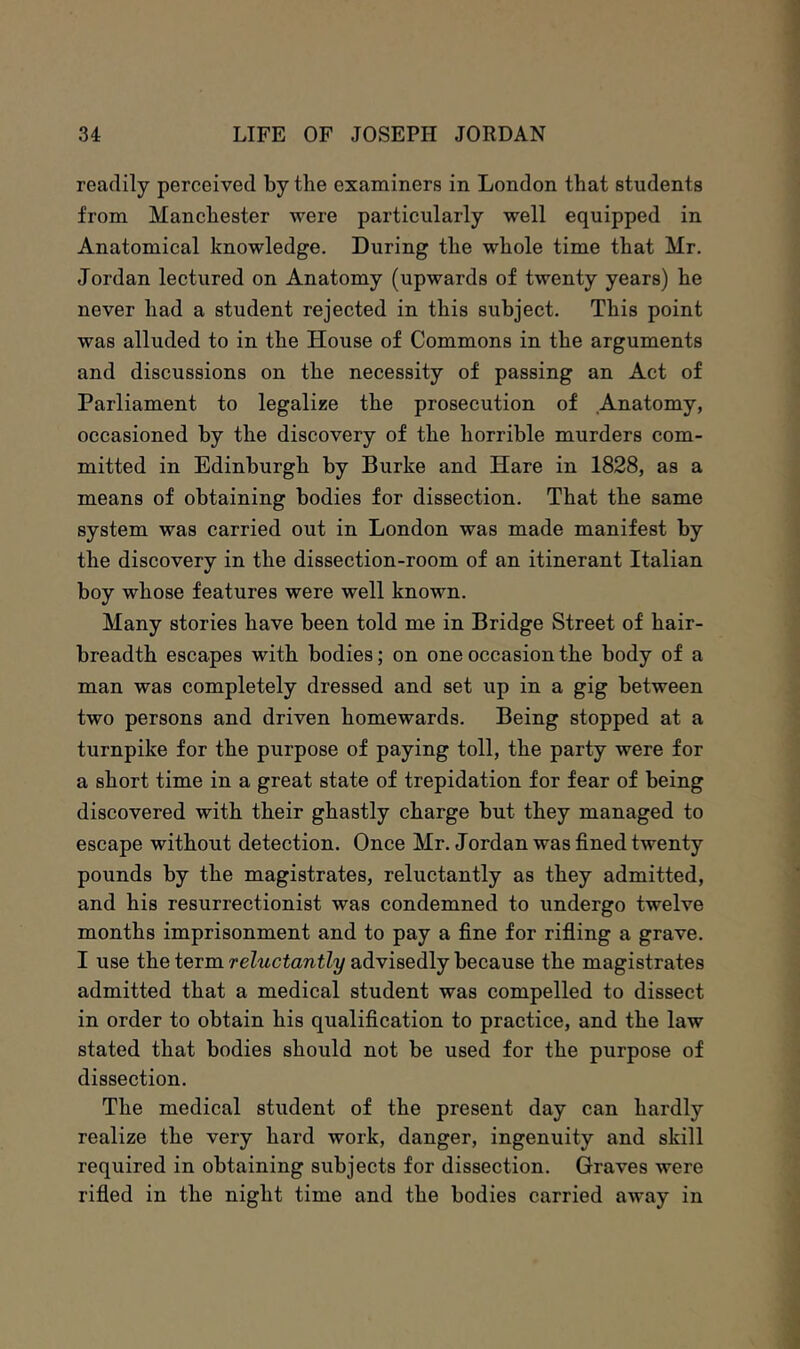 readily perceived by the examiners in London that students from Manchester were particularly well equipped in Anatomical knowledge. During the whole time that Mr. Jordan lectured on Anatomy (upwards of twenty years) he never had a student rejected in this subject. This point was alluded to in the House of Commons in the arguments and discussions on the necessity of passing an Act of Parliament to legalise the prosecution of Anatomy, occasioned by the discovery of the horrible murders com- mitted in Edinburgh by Burke and Hare in 1828, as a means of obtaining bodies for dissection. That the same system was carried out in London was made manifest by the discovery in the dissection-room of an itinerant Italian boy whose features were well known. Many stories have been told me in Bridge Street of hair- breadth escapes with bodies; on one occasion the body of a man was completely dressed and set up in a gig between two persons and driven homewards. Being stopped at a turnpike for the purpose of paying toll, the party were for a short time in a great state of trepidation for fear of being discovered with their ghastly charge but they managed to escape without detection. Once Mr. Jordan was fined twenty pounds by the magistrates, reluctantly as they admitted, and his resurrectionist was condemned to undergo twelve months imprisonment and to pay a fine for rifiing a grave. I use the term reluctantly advisedly because the magistrates admitted that a medical student was compelled to dissect in order to obtain his qualification to practice, and the law stated that bodies should not be used for the purpose of dissection. The medical student of the present day can hardly realize the very hard work, danger, ingenuity and skill required in obtaining subjects for dissection. Graves were rifled in the night time and the bodies carried away in