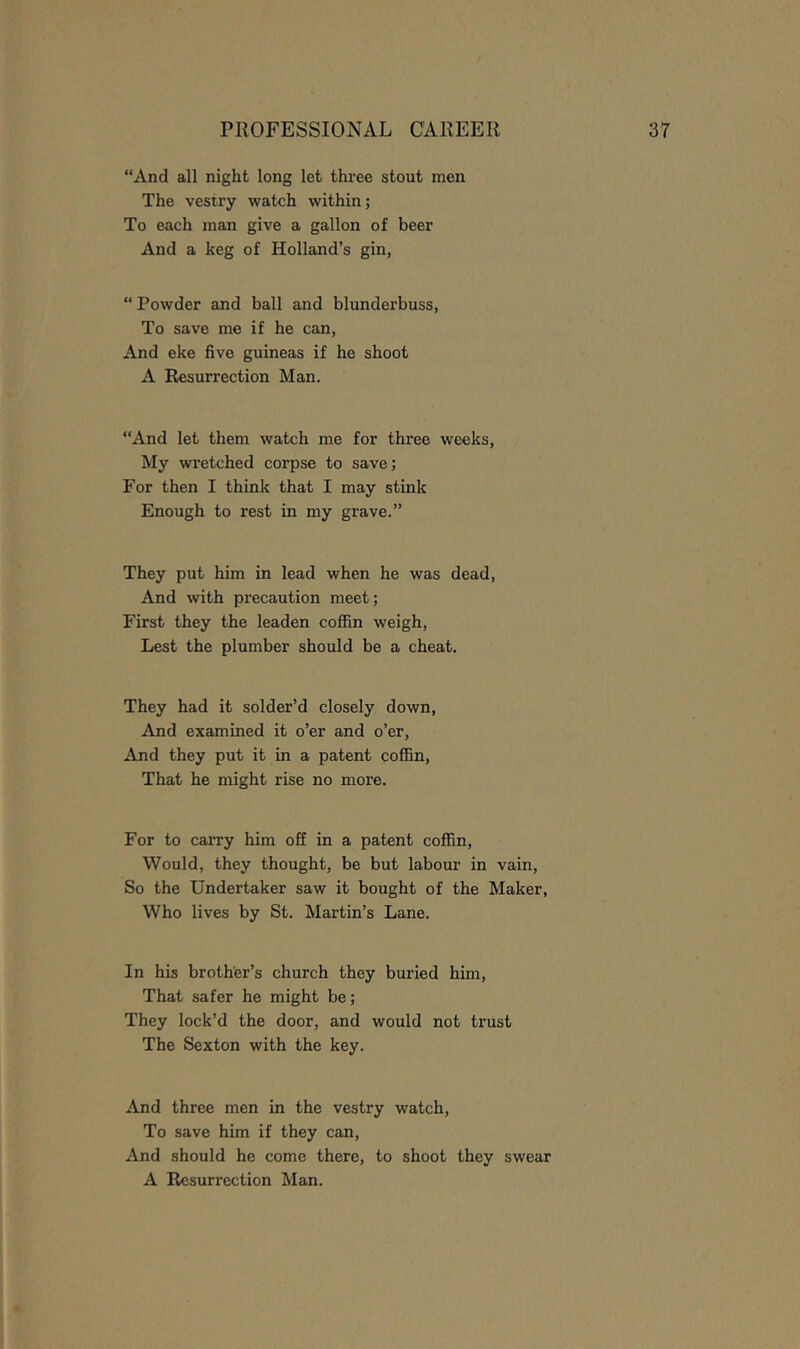 “And all night long let three stout men The vestry watch within; To each man give a gallon of beer And a keg of Holland’s gin, “ Powder and ball and blunderbuss, To save me if he can. And eke five guineas if he shoot A Resurrection Man. “And let them watch me for three weeks. My wretched corpse to save; For then I think that I may stink Enough to rest in my grave.” They put him in lead when he was dead. And with precaution meet; First they the leaden coffin weigh. Lest the plumber should be a cheat. They had it solder’d closely down. And examined it o’er and o’er. And they put it in a patent coffin. That he might rise no more. For to carry him off in a patent coffin. Would, they thought, be but labour in vain. So the Undertaker saw it bought of the Maker, Who lives by St. Martin’s Lane. In his brother’s church they buried him. That safer he might be; They lock’d the door, and would not trust The Sexton with the key. And three men in the vestry watch. To save him if they can. And should he come there, to shoot they swear A Resurrection Man.