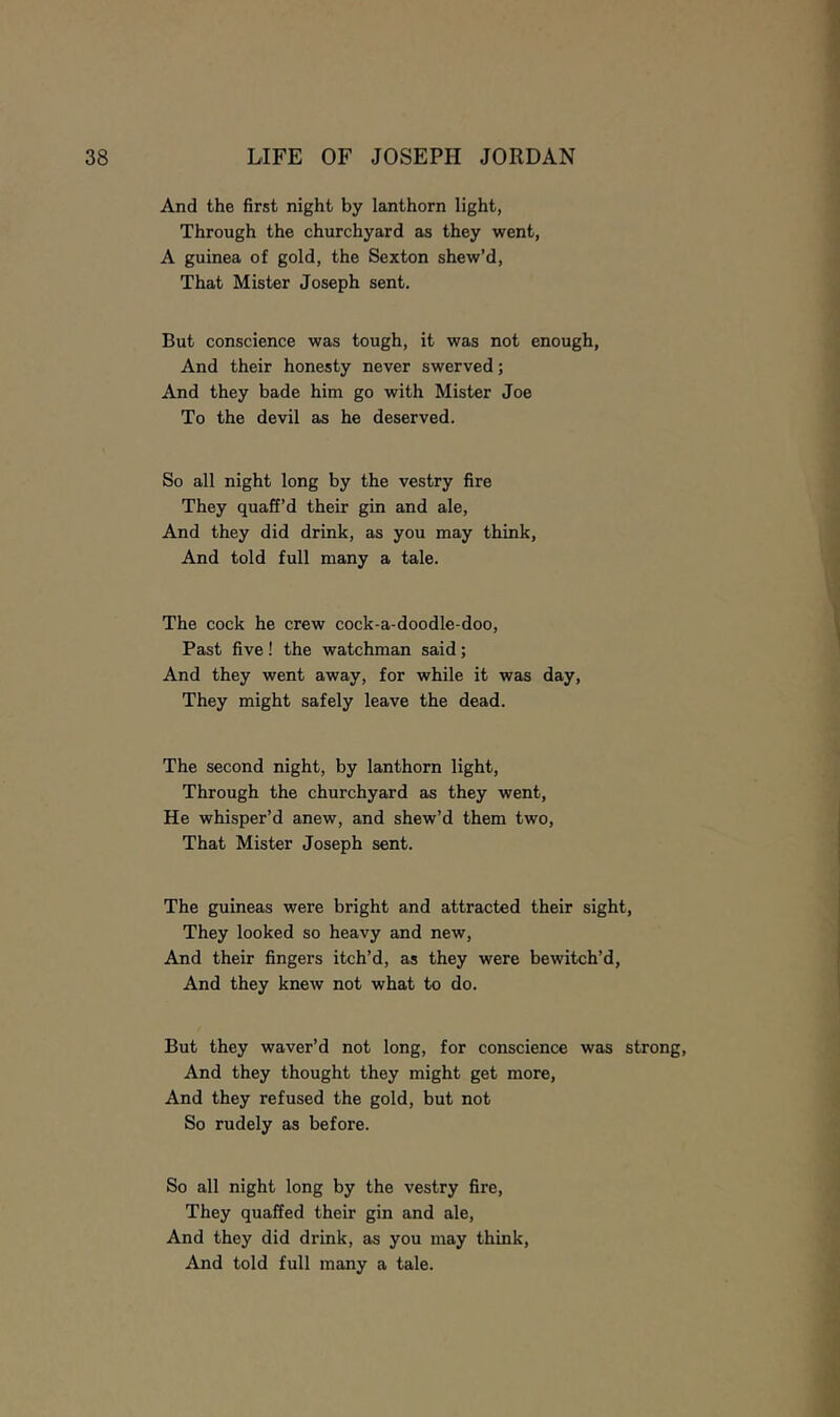 And the first night by lanthorn light, Through the churchyard as they went, A guinea of gold, the Sexton shew’d. That Mister Joseph sent. But conscience was tough, it was not enough. And their honesty never swerved; And they bade him go with Mister Joe To the devil as he deserved. So all night long by the vestry fire They quaff’d their gin and ale. And they did drink, as you may think. And told full many a tale. The cock he crew cock-a-doodle-doo. Past five! the watchman said; And they went away, for while it was day. They might safely leave the dead. The second night, by lanthorn light. Through the churchyard as they went. He whisper’d anew, and shew’d them two. That Mister Joseph sent. The guineas were bright and attracted their sight. They looked so heavy and new. And their fingers itch’d, as they were bewitch’d. And they knew not what to do. But they waver’d not long, for conscience was strong, And they thought they might get more. And they refused the gold, but not So rudely as before. So all night long by the vestry fire. They quaffed their gin and ale. And they did drink, as you may think. And told full many a tale.