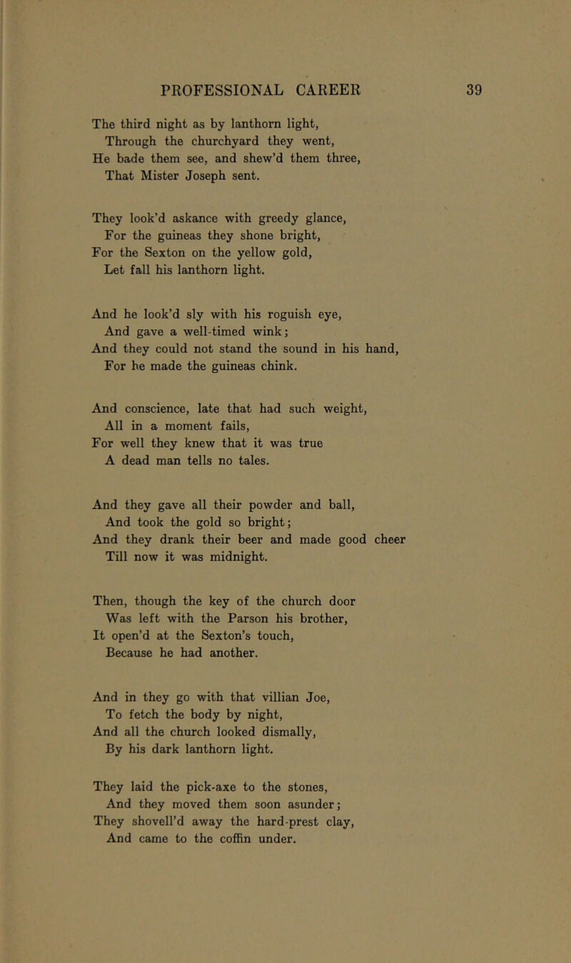 The third night as by lanthorn light, Through the churchyard they went, He bade them see, and shew’d them three. That Mister Joseph sent. They look’d askance with greedy glance. For the guineas they shone bright. For the Sexton on the yellow gold. Let fall his lanthorn light. And he look’d sly with his roguish eye. And gave a well-timed wink; And they could not stand the sound in his hand. For he made the guineas chink. And conscience, late that had such weight. All in a moment fails. For well they knew that it was true A dead man tells no tales. And they gave all their powder and ball, And took the gold so bright; And they drank their beer and made good cheer Till now it was midnight. Then, though the key of the church door Was left with the Parson his brother. It open’d at the Sexton’s touch. Because he had another. And in they go with that villian Joe, To fetch the body by night. And all the church looked dismally. By his dark lanthorn light. They laid the pick-axe to the stones. And they moved them soon asunder; They shovell’d away the hard-prest clay. And came to the coffin under.