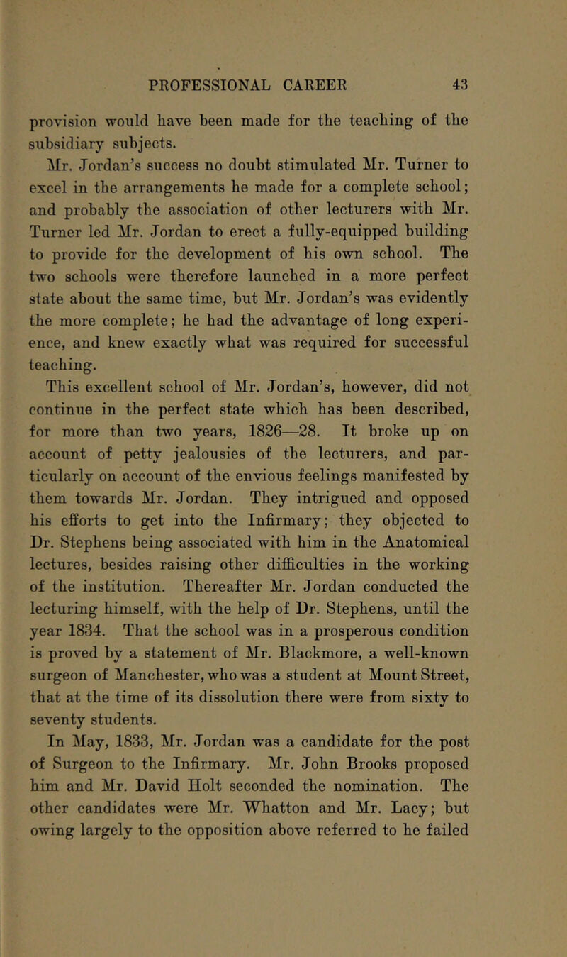 provision would have been made for the teaching of the subsidiary subjects. Mr. Jordan’s success no doubt stimulated Mr. Turner to excel in the arrangements he made for a complete school; and probably the association of other lecturers with Mr. Turner led Mr. Jordan to erect a fully-equipped building to provide for the development of his own school. The two schools were therefore launched in a more perfect state about the same time, but Mr. Jordan’s was evidently the more complete; he had the advantage of long experi- ence, and knew exactly what was required for successful teaching. This excellent school of Mr. Jordan’s, however, did not continue in the perfect state which has been described, for more than two years, 1826—28. It broke up on account of petty jealousies of the lecturers, and par- ticularly on account of the envious feelings manifested by them towards Mr. Jordan. They intrigued and opposed his efforts to get into the Infirmary; they objected to Dr. Stephens being associated with him in the Anatomical lectures, besides raising other difficulties in the working of the institution. Thereafter Mr. Jordan conducted the lecturing himself, with the help of Dr. Stephens, until the year 1834. That the school was in a prosperous condition is proved by a statement of Mr. Blackmore, a well-known surgeon of Manchester, who was a student at Mount Street, that at the time of its dissolution there were from sixty to seventy students. In May, 1833, Mr. Jordan was a candidate for the post of Surgeon to the Infirmary. Mr. John Brooks proposed him and Mr. David Holt seconded the nomination. The other candidates were Mr. Whatton and Mr. Lacy; hut owing largely to the opposition above referred to he failed