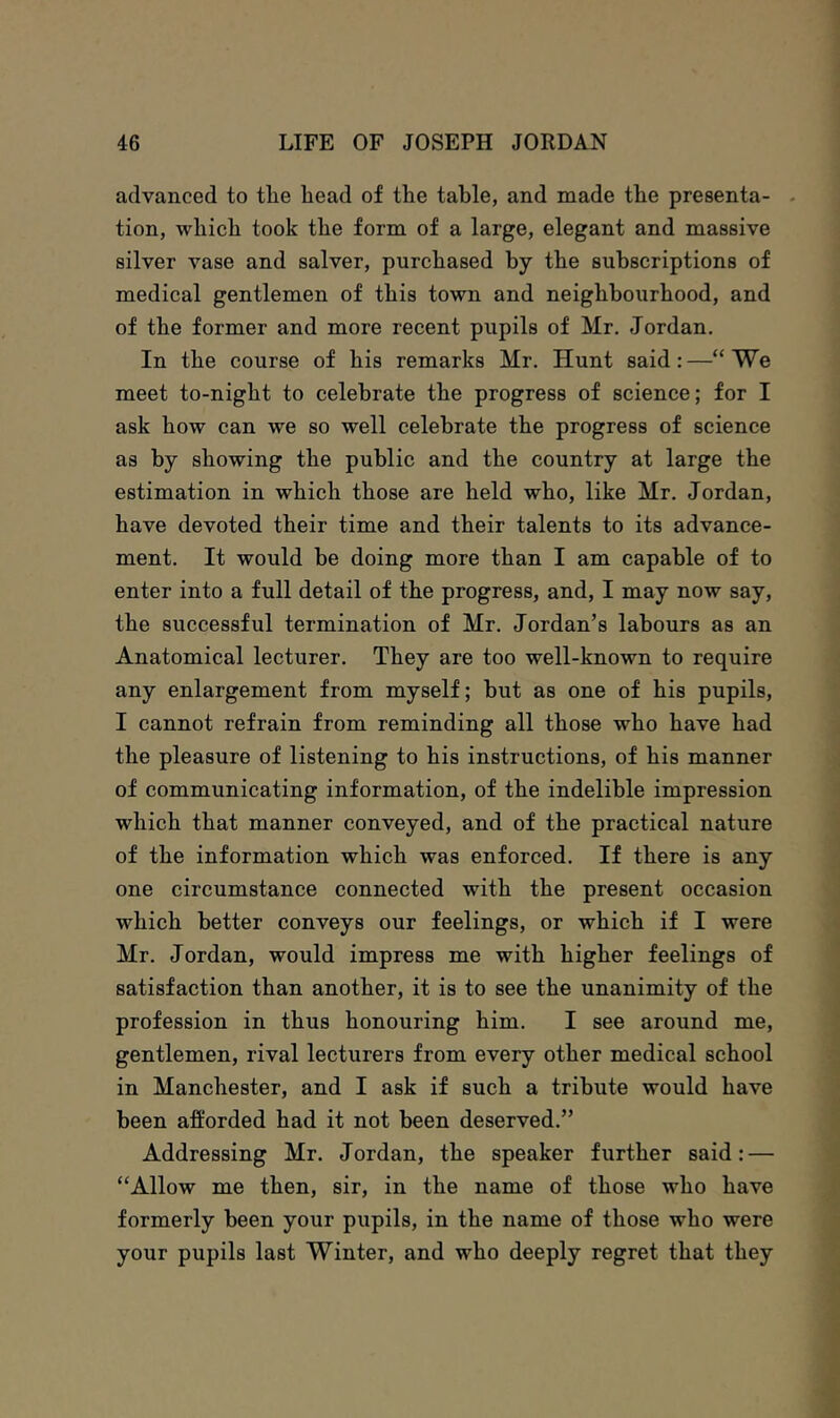 advanced to the head of the table, and made the presenta- - tion, which took the form of a large, elegant and massive silver vase and salver, purchased by the subscriptions of medical gentlemen of this town and neighbourhood, and of the former and more recent pupils of Mr. Jordan. In the course of his remarks Mr. Hunt said:—“We meet to-night to celebrate the progress of science; for I ask how can we so well celebrate the progress of science as by showing the public and the country at large the estimation in which those are held who, like Mr. Jordan, have devoted their time and their talents to its advance- ment. It would be doing more than I am capable of to enter into a full detail of the progress, and, I may now say, the successful termination of Mr. Jordan’s labours as an Anatomical lecturer. They are too well-known to require any enlargement from myself; but as one of his pupils, I cannot refrain from reminding all those who have had the pleasure of listening to his instructions, of his manner of communicating information, of the indelible impression which that manner conveyed, and of the practical nature of the information which was enforced. If there is any one circumstance connected with the present occasion which better conveys our feelings, or which if I were Mr. Jordan, would impress me with higher feelings of satisfaction than another, it is to see the unanimity of the profession in thus honouring him. I see around me, gentlemen, rival lecturers from every other medical school in Manchester, and I ask if such a tribute would have been a&rded had it not been deserved.” Addressing Mr. Jordan, the speaker further said: — “Allow me then, sir, in the name of those who have formerly been your pupils, in the name of those who were your pupils last Winter, and who deeply regret that they