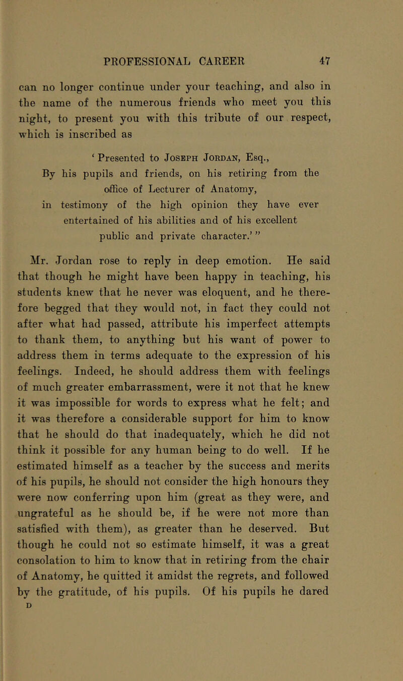 can no longer continue under your teaeliing, and also in the name of the numerous friends who meet you this night, to present you with this tribute of our respeet, which is inscribed as ‘ Presented to Joseph Jordan, Esq., By his pupils and friends, on his retiring from the office of Lecturer of Anatomy, in testimony of the high opinion they have ever entertained of his abilities and of his excellent public and private character.’ ” Mr. Jordan rose to reply in deep emotion. He said that though he might have been happy in teaching, his students knew that he never was eloquent, and he there- fore begged that they would not, in fact they could not after what had passed, attribute his imperfect attempts to thank them, to anything but his want of power to address them in terms adequate to the expression of his feelings. Indeed, he should address them with feelings of much greater embarrassment, were it not that he knew it was impossible for words to express what he felt; and it was therefore a considerable support for him to know that he should do that inadequately, which he did not think it possible for any human being to do well. If he estimated himself as a teacher by the success and merits of his pupils, he should not consider the high honours they were now conferring upon him (great as they were, and ungrateful as he should be, if he were not more than satisfied with them), as greater than he deserved. But though he could not so estimate himself, it was a great consolation to him to know that in retiring from the chair of Anatomy, he quitted it amidst the regrets, and followed by the gratitude, of his pupils. Of his pupils he dared D