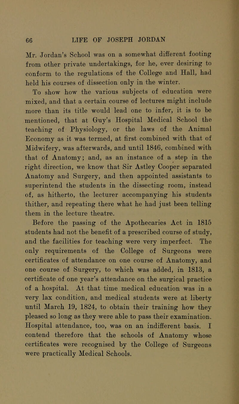 Mr. Jordan’s School was on a somewhat different footing from other private undertakings, for he, ever desiring to conform to the regulations of the College and Hall, had held his courses of dissection only in the winter. To show how the various subjects of education were mixed, and that a certain course of lectures might include more than its title would lead one to infer, it is to be mentioned, that at Guy’s Hospital Medical School the teaching of Physiology, or the laws of the Animal Economy as it was termed, at first combined with that of Midwifeiy, was afterwards, and until 1846, combined with that of Anatomy; and, as an instance of a step in the right direction, we know that Sir Astley Cooper separated Anatomy and Surgery, and then appointed assistants to superintend the students in the dissecting room, instead of, as hitherto, the lecturer accompanying his students thither, and repeating there what he had just been telling them in the lecture theatre. Before the passing of the Apothecaries Act in 1815 students had not the benefit of a prescribed course of study, and the facilities for teaching were very imperfect. The only requirements of the College of Surgeons were certificates of attendance on one course of Anatomy, and one course of Surgery, to which was added, in 1813, a certificate of one year’s attendance on the surgical practice of a hospital. At that time medical education was in a very lax condition, and medical students were at liberty until March 19, 1824, to obtain their training how they pleased so long as they were able to pass their examination. Hospital attendance, too, was on an indifferent basis. I contend therefore that the schools of Anatomy whose certificates were recognised by the College of Surgeons were practically Medical Schools.