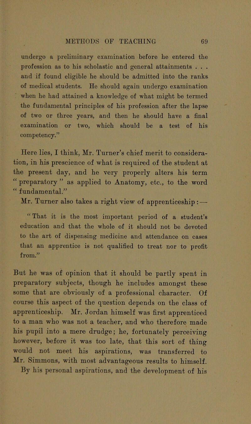 undergo a preliminary examination before he entered the profession as to his scholastic and general attainments . . . and if found eligible he should be admitted into the ranks of medical students. He should again undergo examination when he had attained a knowledge of what might be termed the fundamental principles of his profession after the lapse of two or three years, and then he should have a final examination or two, which should be a test of his competency.” Here lies, I think, Mr. Turner’s chief merit to considera- tion, in his prescience of what is required of the student at the present day, and he very properly alters his term “ preparatory ” as applied to Anatomy, etc., to the word “ fundamental.” Mr. Turner also takes a right view of apprenticeship : — “ That it is the most important period of a student’s education and that the whole of it should not be devoted to the art of dispensing medicine and attendance on cases that an apprentice is not qualified to treat nor to profit from.” But he was of opinion that it should he partly spent in preparatory subjects, though he includes amongst these some that are obviously of a professional character. Of course this aspect of the question depends on the class of apprenticeship. Mr. Jordan himself was first apprenticed to a man who was not a teacher, and who therefore made his pupil into a mere drudge; he, fortunately perceiving however, before it was too late, that this sort of thing would not meet his aspirations, was transferred to Mr. Simmons, with most advantageous results to himself. By his personal aspirations, and the development of his