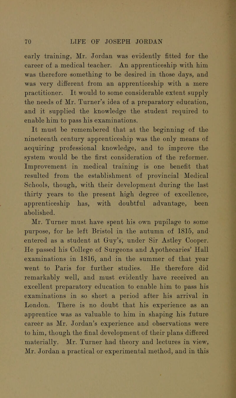 early training, Mr. Jordan was evidently fitted for the career of a medical teacher. An apprenticeship with him was therefore something to he desired in those days, and was very different from an apprenticeship with a mere practitioner. It would to some considerable extent supply the needs of Mr. Turner’s idea of a preparatory education, and it supplied the knowledge the student required to enable him to pass his examinations. It must he remembered that at the beginning of the nineteenth centuiy apprenticeship was the only means of acquiring professional knowledge, and to improve the system would be the first consideration of the reformer. Improvement in medical training is one benefit that resulted from the establishment of provincial Medical Schools, though, with their development during the last thirty years to the present high degree of excellence, apprenticeship has, with doubtful advantage, been abolished. Mr. Turner must have spent his own pupilage to some purpose, for he left Bristol in the autumn of 1815, and entered as a student at Guy’s, under Sir Astley Cooper. He passed his College of Surgeons and Apothecaries’ Hall examinations in 1816, and in the summer of that year went to Paris for further studies. He therefore did remarkably well, and must evidently have received an excellent preparatory education to enable him to pass his examinations in so short a period after his arrival in London. There is no doubt that his experience as an apprentice was as valuable to him in shaping his future career as Mr. Jordan’s experience and observations were to him, though the final development of their plans differed materially. Mr. Turner had theory and lectures in view, Mr. Jordan a practical or experimental method, and in this