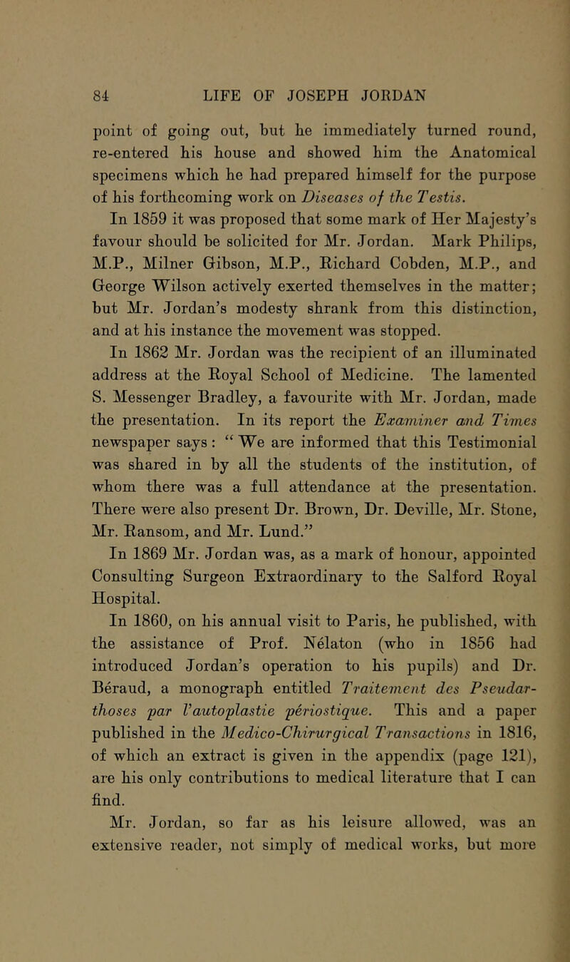 point of going out, but he immediately turned round, re-entered his house and showed him the Anatomical specimens which he had prepared himself for the purpose of his forthcoming work on Diseases of the Testis. In 1859 it was proposed that some mark of Her Majesty’s favour should be solicited for Mr. Jordan, Mark Philips, M.P., Milner Gibson, M.P., Richard Cobden, M.P., and George Wilson actively exerted themselves in the matter; but Mr. Jordan’s modesty shrank from this distinction, and at his instance the movement was stopped. In 1862 Mr. Jordan was the recipient of an illuminated address at the Royal School of Medicine. The lamented S. Messenger Bradley, a favourite with Mr. Jordan, made the presentation. In its report the Examiner and Times newspaper says : “We are informed that this Testimonial was shared in by all the students of the institution, of whom there was a full attendance at the presentation. There were also present Dr. Brown, Dr. Deville, Mr. Stone, Mr. Ransom, and Mr. Lund.” In 1869 Mr. Jordan was, as a mark of honour, appointed Consulting Surgeon Extraordinary to the Salford Royal Hospital. In 1860, on his annual visit to Paris, he published, with the assistance of Prof. Nelaton (who in 1856 had introduced Jordan’s operation to his pupils) and Dr. Beraud, a monograph entitled Traitement des Pseudar- thoses 'par Vautoplastie periostique. This and a paper published in the Medico-Chirurgical Transactions in 1816, of which an extract is given in the appendix (page 121), are his only contributions to medical literature that I can find. Mr. Jordan, so far as his leisure allowed, was an extensive reader, not simply of medical works, but moi-e