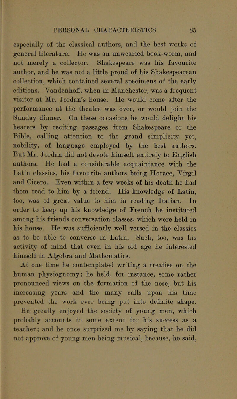 especially of the classical authors, and the best works of general literature. He was an unwearied book-worm, and not merely a collector. Shakespeare was his favourite author, and he was not a little proud of his Shakespearean collection, which contained several specimens of the early editions. Yandenhoff, when in Manchester, was a frequent visitor at Mr. Jordan’s house. He would come after the performance at the theatre was over, or would join the Sunday dinner. On these occasions he would delight his hearers by reciting passages from Shakespeare or the Bible, calling attention to the grand simplicity yet, nobility, of language employed by the best authors. But Mr. Jordan did not devote himself entirely to English authors. He had a considerable acquaintance with the Latin classics, his favourite authors being Horace, Yirgil and Cicero. Even within a few weeks of his death he had them read to him by a friend. His knowledge of Latin, too, was of great value to him in reading Italian. In order to keep up his knowledge of French he instituted among his friends conversation classes, which were held in his house. He was sufficiently well versed in the classics as to be able to converse in Latin. Such, too, was his activity of mind that even in his old age he interested himself in Algebra and Mathematics. At one time he contemplated writing a treatise on the human physiognomy; he held, for instance, some rather pronounced views on the formation of the nose, but his increasing years and the many calls upon his time prevented the work ever being put into definite shape. He greatly enjoyed the society of young men, which probably accounts to some extent for his success as a teacher; and he once surprised me by saying that he did not approve of young men being musical, because, he said.