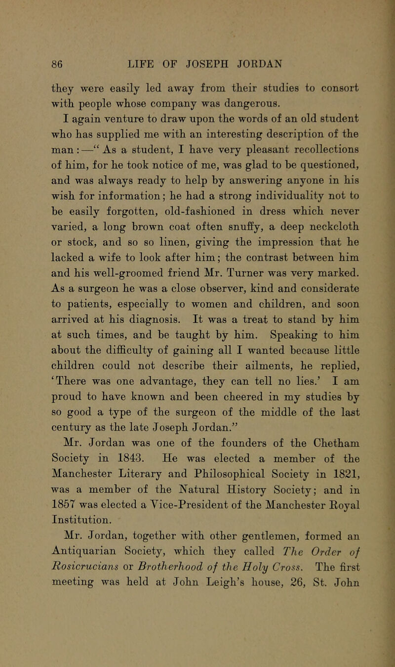 they were easily led away from their studies to consort with people whose company was dangerous. I again venture to draw upon the words of an old student who has supplied me with an interesting description of the man : —“ As a student, I have very pleasant recollections of him, for he took notice of me, was glad to he questioned, and was always ready to help by answering anyone in his wish for information; he had a strong individuality not to be easily forgotten, old-fashioned in dress which never varied, a long brown coat often snuffy, a deep neckcloth or stock, and so so linen, giving the impression that he lacked a wife to look after him; the contrast between him and his well-groomed friend Mr. Turner was very marked. As a surgeon he was a close observer, kind and considerate to patients, especially to women and children, and soon arrived at his diagnosis. It was a treat to stand by him at such times, and be taught by him. Speaking to him about the difficulty of gaining all I wanted because little children could not describe their ailments, he replied, ‘There was one advantage, they can tell no lies.’ I am proud to have known and been cheered in my studies by so good a type of the surgeon of the middle of the last century as the late Joseph Jordan.” Mr. Jordan was one of the founders of the Chetham Society in 1843. He was elected a member of the Manchester Literary and Philosophical Society in 1821, was a member of the Natural History Society; and in 1857 was elected a Vice-President of the Manchester Hoyal Institution. Mr. Jordan, together with other gentlemen, formed an Antiquarian Society, which they called The Order of Rosicrucians or Brotherhood of the Holy Cross. The first meeting was held at John Leigh’s house, 26, St. John