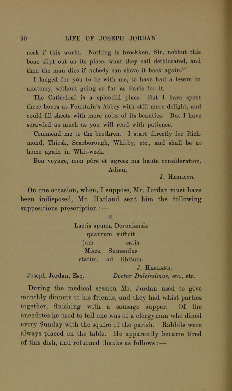 neck i’ this world. Nothing is brockken, Sir, nobbut this bone slipt out on its place, what they call dethlocated, and then the man dies if nobody can shove it back again.” I longed for you to be with me, to have had a lesson in anatomy, without going so far as Paris for it. The Cathedral is a splendid place. But I have spent three hours at Fountain’s Abbey with still more delight, and could fill sheets with mere notes of its beauties. But I have scrawled as much as you will read with patience. Commend me to the brethren. I start directly for Rich- mond, Thirsk, Scarborough, Whitby, etc., and shall be at home again in Whit-week. Bon voyage, mon pere et ag^eez ma haute consideration. Adieu, J. Haeland. On one occasion, when, I suppose, Mr. Jordan must have been indisposed, Mr. Harland sent him the following suppositious prescription : — R. Lactis spuma Devoniensis quantum suflficit jam satis Misce. Sumendus statim, ad libitum. J. Haeland, Joseph Jordan, Esq. Doctor Dulcissimus, etc., etc. During the medical session Mr. Jordan used to give monthly dinners to his friends, and they had whist parties together, finishing with a sausage supper. Of the anecdotes he used to tell one was of a clergyman who dined every Sunday with the squire of the parish. Rabbits were always placed on the table. He apparently became tired of this dish, and returned thanks as follows: —