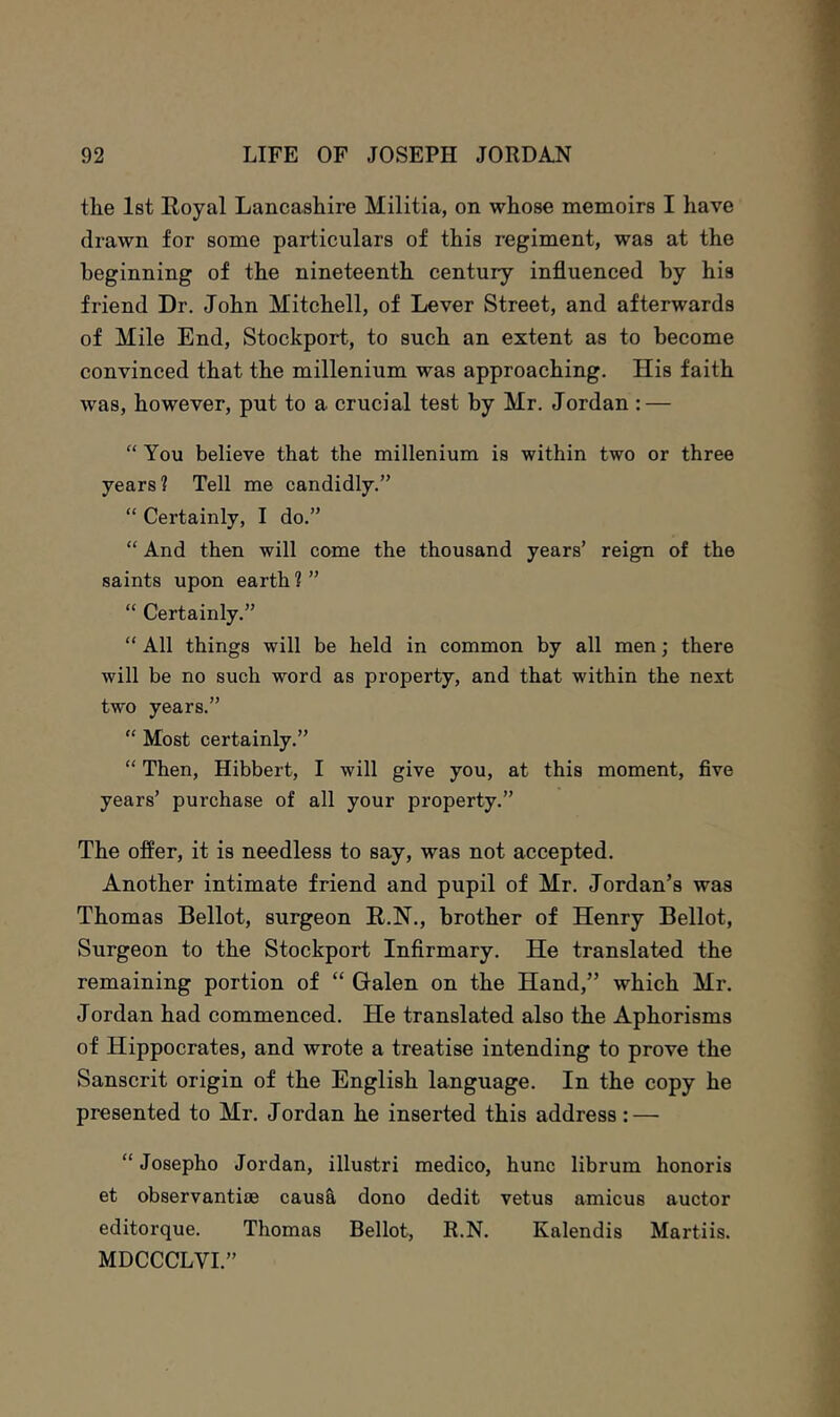 the Ist Royal Lancashire Militia, on whose memoirs I have drawn for some particulars of this regiment, was at the beginning of the nineteenth century influenced by his friend Dr. John Mitchell, of Lever Street, and afterwards of Mile End, Stockport, to such an extent as to become convinced that the millenium was approaching. His faith was, however, put to a crucial test by Mr. Jordan : — “ You believe that the millenium is within two or three years? Tell me candidly.” “ Certainly, I do.” “ And then will come the thousand years’ reign of the saints upon earth ? ” “ Certainly.” “ All things will be held in common by all men; there will be no such word as property, and that within the next two years.” “ Most certainly.” “ Then, Hibbert, I will give you, at this moment, five years’ purchase of all your property.” The offer, it is needless to say, was not accepted. Another intimate friend and pupil of Mr. Jordan’s was Thomas Bellot, surgeon R.N., brother of Henry Bellot, Surgeon to the Stockport Infirmary. He translated the remaining portion of “ Galen on the Hand,” which Mr. Jordan had commenced. He translated also the Aphorisms of Hippocrates, and wrote a treatise intending to prove the Sanscrit origin of the English language. In the copy he presented to Mr. Jordan he inserted this address : — “ Josepho Jordan, illustri medico, hunc librum honoris et observantiae caus& dono dedit vetus amicus auctor editorque. Thomas Bellot, R.N. Kalendis Martiis. MDCCCLVI.”