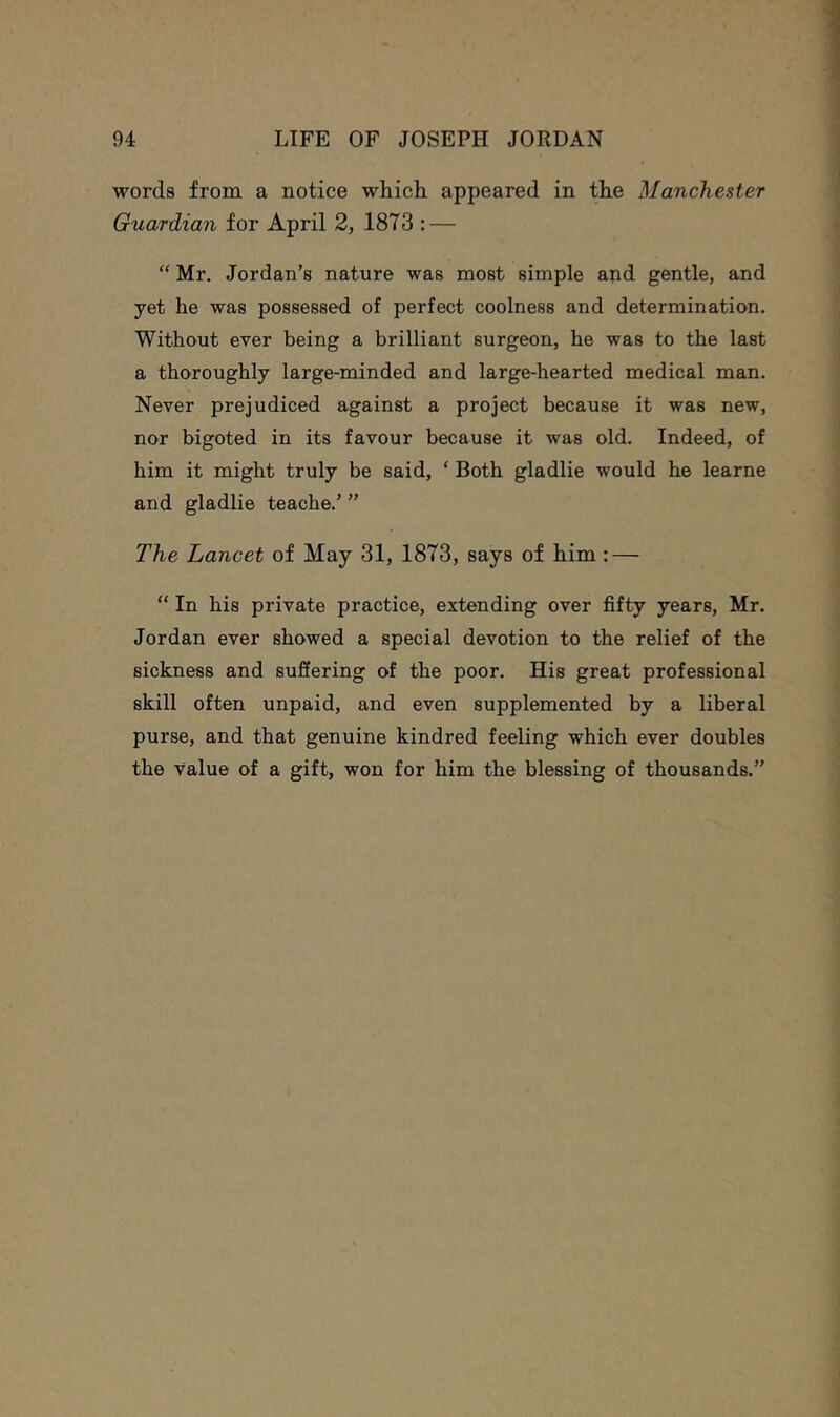 words from a notice which appeared in the Manchester Guardian for April 2, 1873 : — “ Mr. Jordan’s nature was most simple and gentle, and yet he was possessed of perfect coolness and determination. Without ever being a brilliant surgeon, he was to the last a thoroughly large-minded and large-hearted medical man. Never prejudiced against a project because it was new, nor bigoted in its favour because it was old. Indeed, of him it might truly be said, ‘ Both gladlie would he learne and gladlie teache.’ ” The Lancet of May 31, 1873, says of him: — “ In his private practice, extending over fifty years, Mr. Jordan ever showed a special devotion to the relief of the sickness and suffering of the poor. His great professional skill often unpaid, and even supplemented by a liberal purse, and that genuine kindred feeling which ever doubles the value of a gift, won for him the blessing of thousands.”