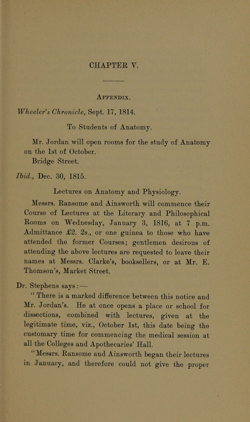 Appendix. Wheeler’s Chronicle, Sept. 17, 1814. To Students of Anatomy. Mr. Jordan will open rooms for the study of Anatomy on the 1st of October. Bridge Street. Ihid., Dec. 30, 1815. Lectures on Anatomy and Physiology. Messrs. Ransome and Ainsworth will commence their Course of Lectures at the Literary and Philosophical Rooms on Wednesday, January 3, 1816, at 7 p.m. Admittance £2. 2s., or one guinea to those who have attended the former Courses; gentlemen desirous of attending the above lectures are requested to leave their names at Messrs. Clarke’s, booksellers, or at Mr. E. Thomson’s, Market Street. Dr. Stephens says : — “ There is a marked difference between this notice and Mr. Jordan’s. He at once opens a place or school for dissections, combined with lectures, given at the legitimate time, viz., October 1st, this date being the customary time for commencing the medical session at all the Colleges and Apothecaries’ Hall. “ Messrs. Ransome and Ainsworth began their lectures in Januaiy, and therefore could not give the proper