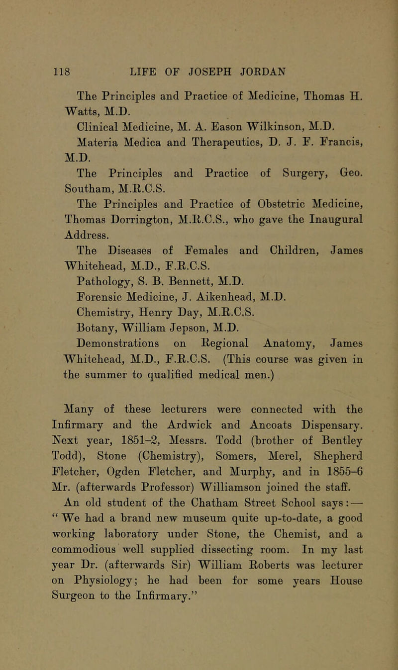 The Principles and Practice of Medicine, Thomas H. Watts, M.D. Clinical Medicine, M. A. Eason Wilkinson, M.D. Materia Medica and Therapeutics, D. J. F. Francis, M.D. The Principles and Practice of Surgery, Geo. Southam, M.P.C.S. The Principles and Practice of Obstetric Medicine, Thomas Dorrington, M.P.C.S., who gave the Inaugural Address. The Diseases of Females and Children, James Whitehead, M.D., F.E.C.S. Pathology, S. B. Bennett, M.D. Forensic Medicine, J. Aikenhead, M.D. Chemistry, Henry Day, M.E.C.S. Botany, William Jepson, M.D. Demonstrations on Eegional Anatomy, James Whitehead, M.D., F.E.C.S. (This course was given in the summer to qualified medical men.) Many of these lecturers were connected with the Infirmary and the Ardwick and Ancoats Dispensary. Next year, 1851-2, Messrs. Todd (brother of Bentley Todd), Stone (Chemistry), Somers, Merel, Shepherd Fletcher, Ogden Fletcher, and Murphy, and in 1855-6 Mr. (afterwards Professor) Williamson joined the staff. An old student of the Chatham Street School says: — “ We had a brand new museum quite up-to-date, a good working laboratory under Stone, the Chemist, and a commodious well supplied dissecting room. In my last year Dr. (afterwards Sir) William Eoberts was lecturer on Physiology; he had been for some years House Surgeon to the Infirmary.”