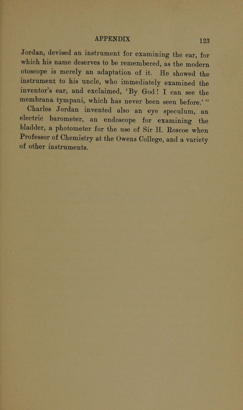 Jordan, devised an instrument for examining the ear, for which his name deserves to be remembered, as the modern otoscope is merely an adaptation of it. He showed the instrument to his uncle, who immediately examined the inventor’s ear, and exclaimed, ‘By God! I can see the membrana tympani, which has never been seen before.’ ” Charles Jordan invented also an eye speculum, an electric barometer, an endoscope for examining the bladder, a photometer for the use of Sir H. Eoscoe when Professor of Chemistry at the Owens College, and a variety of other instruments.