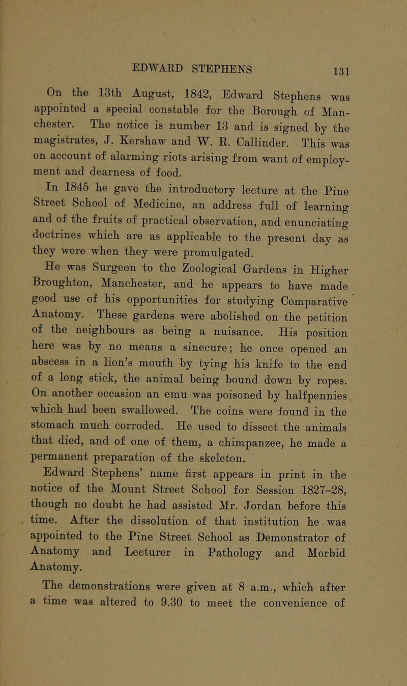 On the 13th August, 1842, Edward Stephens was appointed a special constable for the Borough of Man- chester. The notice is number 13 and is signed by the magistrates, J. Kershaw and W. E. Callinder. This was on account of alarming riots arising from want of employ- ment and dearness of food. In 1845 he gave the introductory lecture at the Pine Street School of Medicine, an address full of learning and of the fruits of practical observation, and enunciating doctrines which are as applicable to the present day as they were when they were promulgated. He was Surgeon to the Zoological Gardens in Higher Broughton, Manchester, and he appears to have made good use of his opportunities for studying Comparative Anatomy. These gardens were abolished on the petition of the neighbours as being a nuisance. His position here was by no means a sinecure; he once opened an abscess in a lion’s mouth by tying his knife to the end of a long stick, the animal being bound down by ropes. On another occasion an emu was poisoned by halfpennies which had been swallowed. The coins were found in the stomach much corroded. He used to dissect the animals that died, and of one of them, a chimpanzee, he made a permanent preparation of the skeleton. Edward Stephens’ name first appears in print in the notice of the Mount Street School for Session 1827-28, though no doubt he had assisted Mr. Jordan before this . time. After the dissolution of that institution he was appointed to the Pine Street School as Demonstrator of Anatomy and Lecturer in Pathology and Morbid Anatomy. The demonstrations were given at 8 a.m., which after a time was altered to 9.30 to meet the convenience of
