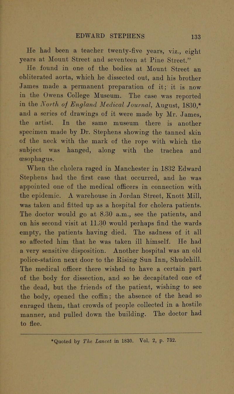 He had been a teacher twenty-five years, viz., eight years at Mount Street and seventeen at Pine Street.” He found in one of the bodies at Mount Street an obliterated aoida, which he dissected out, and his brother James made a permanent preparation of it; it is now in the Owens College Museum. The case was reported in the ?\oi th of England Medical Journal, August, 1830,* and a series of drawings of it were made by Mr. James, the artist. In the same museum there is another specimen made by Dr. Stephens showing the tanned skin of the neck with the mark of the rope with which the subject was hanged, along with the trachea and oesophagus. When the cholera raged in Manchester in 1832 Edward Stephens had the first case that occurred, and he was appointed one of the medical officers in connection with the epidemic. A warehouse in Jordan Street, Knott Mill, was taken and fitted up as a hospital for cholera patients. The doctor would go at 8.30 a.m., see the patients, and on his second visit at 11.30 would perhaps find the wards empty, the patients having died. The sadness of it all so affected him that he was taken ill himself. He had a very sensitive disposition. Another hospital was an old police-station next door to the Rising Sun Inn, Shudehill. The medical officer there wished to have a certain part of the body for dissection, and so hte decapitated one of the dead, but the friends of the patient, wishing to see the body, opened the coffin; the absence of the head so enraged them, that crowds of people collected in a hostile manner, and pulled down the building. The doctor had to flee. ‘Quoted by The. Lancet in 1830. Vol. 2, p. 732.