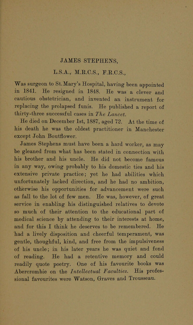 L.S.A., M.R.C.S., F.R.C.S., Was surgeon to St. Mary’s Hospital, having been appointed in 1841. He resigned in 1848. He was a clever and cautious obstetrician, and invented an instrument for replacing tbe prolapsed funis. He published a report of thirty-three successful cases in The Lancet. He died on December 1st, 1887, aged 72. At the time of his death he was the oldest practitioner in Manchester except John Boutflower. James Stephens must have been a hard worker, as may be gleaned from what has been stated in connection with his brother and his uncle. He did not become famous in any way, owing probably to his domestic ties and his extensive private practice; yet he had abilities which unfortunately lacked direction, and he had no ambition, otherwise his opportunities for advancement were such as fall to the lot of few men. He was, however, of great service in enabling his distinguished relatives to devote so much of their attention to the educational part of medical science by attending to their interests at home, and for this I think he deserves to be remembered. He had a lively disposition and cheerful temperament, was gentle, thoughful, kind, and free from the impulsiveness of his uncle; in his later years he was quiet and fond of reading. He had a retentive memory and could readily quote poetry. One of his favourite books was Abercrombie on the Intellectual Faculties. His profes- sional favourites were Watson, Graves and Trousseau.