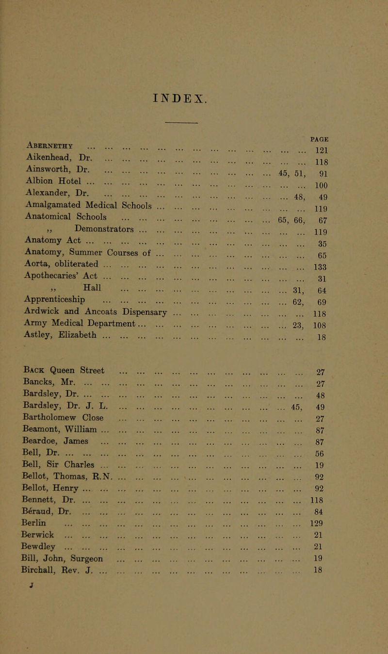 Abernethy Aikenhead, Dr Ainsworth, Dr Albion Hotel Alexander, Dr Amalgamated Medical Schools ... Anatomical Schools „ Demonstrators Anatomy Act Anatomy, Summer Courses of ... Aorta, obliterated Apothecaries’ Act ,, Hall Apprenticeship Ardwick and Ancoats Dispensary Army Medical Department Astley, Elizabeth PAGE 121 118 45, 51, 91 100 ... 48, 49 119 65, 66, 67 119 35 65 133 31 ... 31, 64 ... 62, 69 118 ... 23, 108 18 Back Queen Street Bancks, Mr Bardsley, Dr Bardsley, Dr. J. L. Bartholomew Close Beamont, William ... Beardoe, James Bell, Dr Bell, Sir Charles ... Bellot, Thomas, R.N. Bellot, Henry Bennett, Dr Beraud, Dr Berlin Berwick Bewdley Bill, John, Surgeon Birchall, Rev. J. ... J . ... 27 . ... 27 ... 48 45, 49 ... 27 ... 87 ... 87 ... 56 ... 19 ... 92 ... 92 ... 118 ... 84 ... 129 ... 21 ... 21 ... 19 ... 18