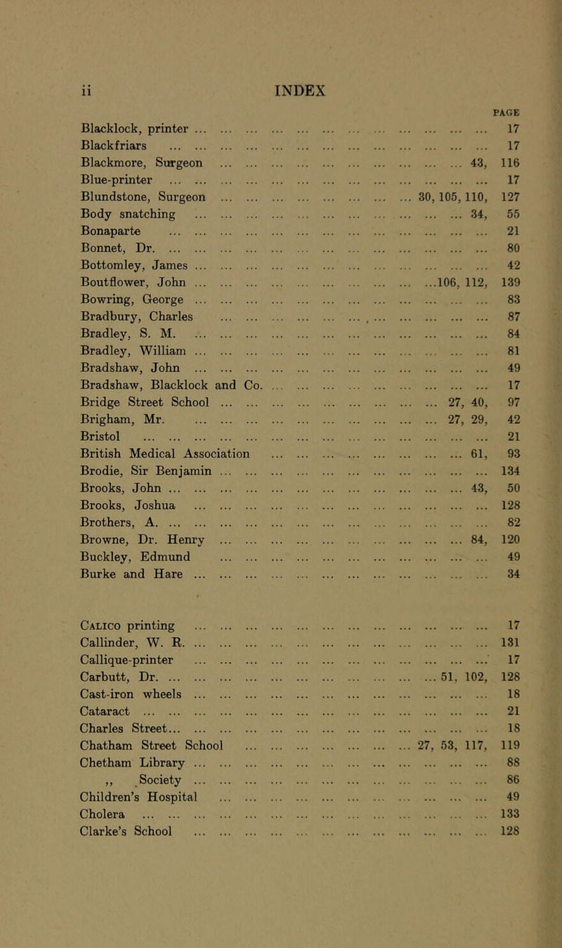 PAGE Blacklock, printer 17 Black friars 17 Blackmore, Surgeon 43, 116 Blue-printer 17 Blundstone, Surgeon 30, 105, 110, 127 Body snatching 34, 55 Bonaparte 21 Bonnet, Dr 80 Bottomley, James 42 Boutflower, John 106, 112, 139 Bowring, George 83 Bradbury, Charles , 87 Bradley, S. M 84 Bradley, William 81 Bradshaw, John 49 Bradshaw, Blacklock and Co 17 Bridge Street School 27, 40, 97 Brigham, Mr. 27, 29, 42 Bristol 21 British Medical Association 61, 93 Brodie, Sir Benjamin 134 Brooks, John 43, 50 Brooks, Joshua 128 Brothers, A 82 Browne, Dr. Henry 84, 120 Buckley, Edmund 49 Burke and Hare 34 I Calico printing 17 Callinder, W. R 131 Callique-printer 17 Carbutt, Dr 51, 102, 128 Cast-iron wheels 18 Cataract 21 Charles Street 18 Chatham Street School 27, 53, 117, 119 Chetham Library 88 ,, Society 86 Children’s Hospital 49 Cholera 133 Clarke’s School 128