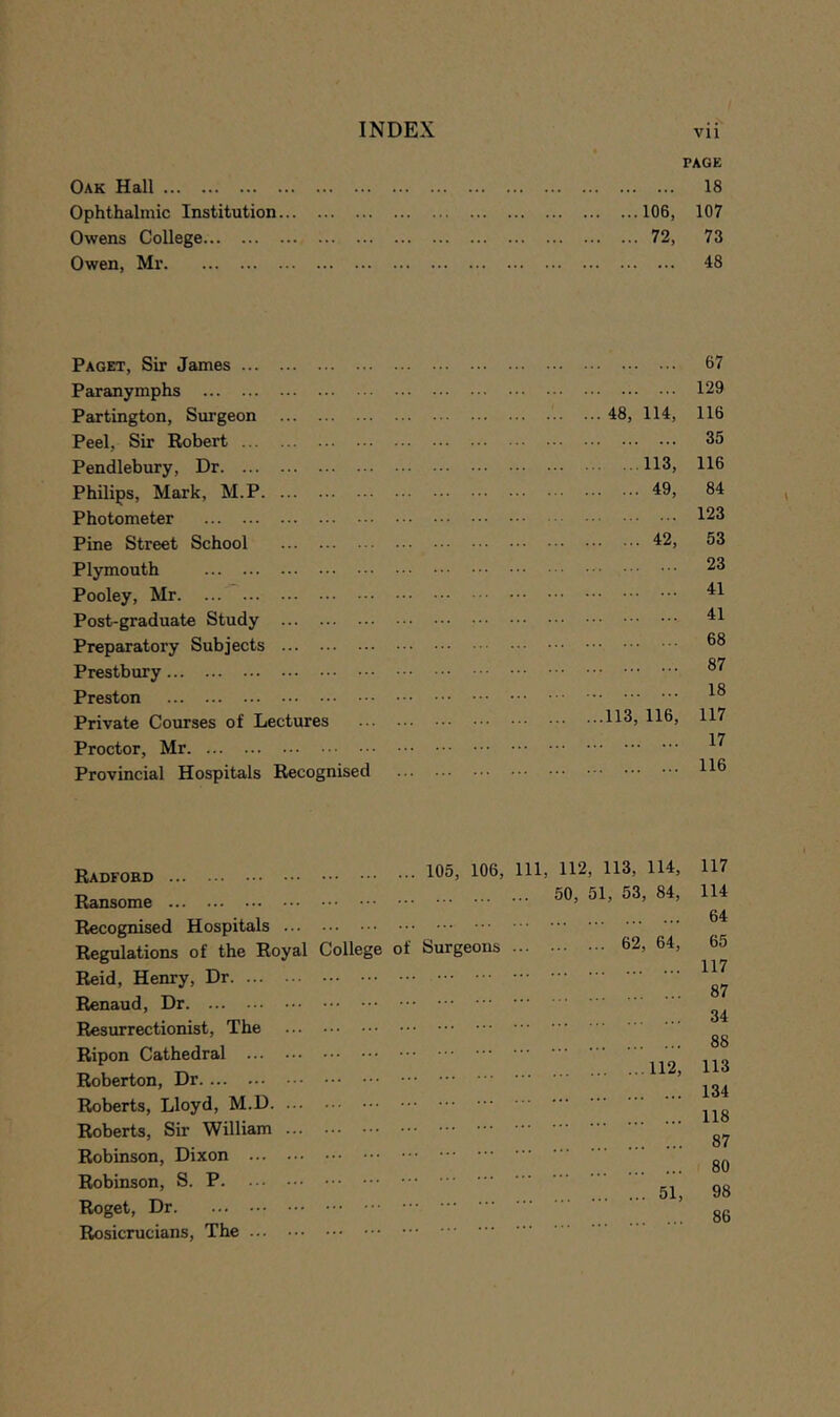 Oak Hall PAGE 18 Ophthalmic Institution 106, 107 Owens College 72, 73 Owen, Mr 48 Paget, Sir James 67 Paranymphs 129 Partington, Simgeon ... 48, 114, 116 Peel, Sir Robert 35 Pendlebury, Dr 113, 116 Philips, Mark, M.P 49, 84 Photometer 123 Pine Street School 42, 53 Plymouth 23 Pooley, Mr. ... 41 Post-graduate Study 41 Preparatory Subjects 68 Prestbury 87 Preston 18 Private Courses of Lectures ...113, 116, 117 Proctor, Mr 17 Provincial Hospitals Recognised 116 Radfohd Ransome Recognised Hospitals ... Regulations of the Royal Reid, Henry, Dr Renaud, Dr Resurrectionist, The Ripon Cathedral Roberton, Dr Roberts, Lloyd, M.D. ... Roberts, Sir William ... Robinson, Dixon Robinson, S. P Roget, Dr Rosicrucians, The 105, 106, 111, 112, 113, 114, 50, 51, 53, 84, College o Suri geons 62, 64, 117 114 64 65 117 87 34 88 113 134 118 87 80 98 86
