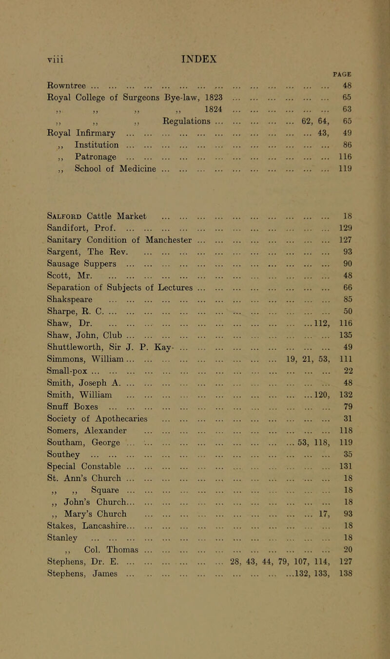 Rowntree PAGE 48 Royal College of Surgeons Bye-law, 1823 ... 65 ,, ,, ,, ,, 1824 63 ,, ,, ,, Regulations 62, 64, 65 Royal Infirmary 43, 49 ,, Institution 86 ,, Patronage 116 ,, School of Medicine 119 Salford Cattle Market 18 Sandifort, Prof 129 Sanitary Condition of Manchester ... 127 Sargent, The Rev 93 Sausage Suppers 90 Scott, Mr 48 Separation of Subjects of Lectures ... 66 Shakspeare 85 Sharpe, R. C 50 Shaw, Dr 112, 116 Shaw, John, Club 135 Shuttleworth, Sir J. P. Kay- 49 Simmons, William 19, 21, 53, 111 Small-pox 22 Smith, Joseph A 48 Smith, William 120, 132 Snuff Boxes 79 Society of Apothecaries 31 Somers, Alexander 118 Southam, George ... ... 53, 118, 119 Southey 35 Special Constable 131 St. Ann’s Church 18 ,, ,, Square 18 ,, John’s Church 18 ,, Mary’s Church 17, 93 Stakes, Lancashire 18 Stanley 18 ,, Col. Thomas 20 Stephens, Dr. E ... 28, 43, 44, 79, 107, 114, 127 Stephens, James ...132, 133, 138