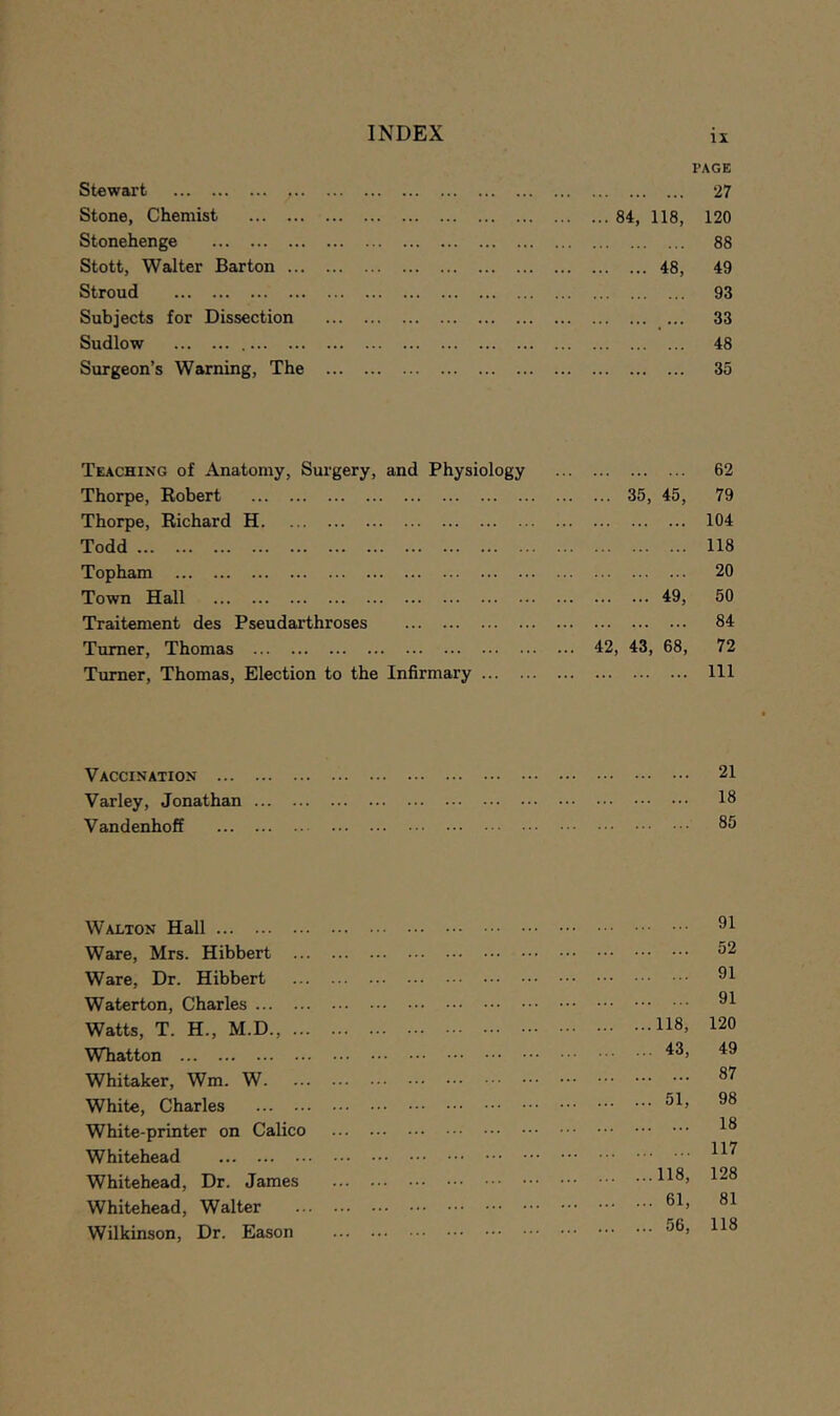 Stewart Stone, Chemist Stonehenge Stott, Walter Barton ... Stroud Subjects for Dissection Sudlow Surgeon’s Warning, The Teaching of Anatomy, Surgery, and Physiology Thorpe, Robert Thorpe, Richard H Todd Topham Town Hall Traitement des Pseudarthroses Turner, Thomas Turner, Thomas, Election to the Infirmary ... Vaccination Varley, Jonathan ... Vandenhoff Walton Hall Ware, Mrs. Hibbert Ware, Dr. Hibbert Waterton, Charles ... Watts, T. H., M.D., Whatton Whitaker, Wm. W. White, Charles White-printer on Calic Whitehead Whitehead, Dr. James Whitehead, Walter Wilkinson, Dr. Eason IX I’AGE 27 84, 118, 120 88 ... 48, 49 93 33 48 35 62 35, 45, 79 104 118 20 ... 49, 50 84 43, 68, 72 111 21 18 85 91 52 91 91 ...118, 120 ... 43, 49 87 ... 51, 98 18 117 ...118, 128 ... 61, 81 ... 56, 118
