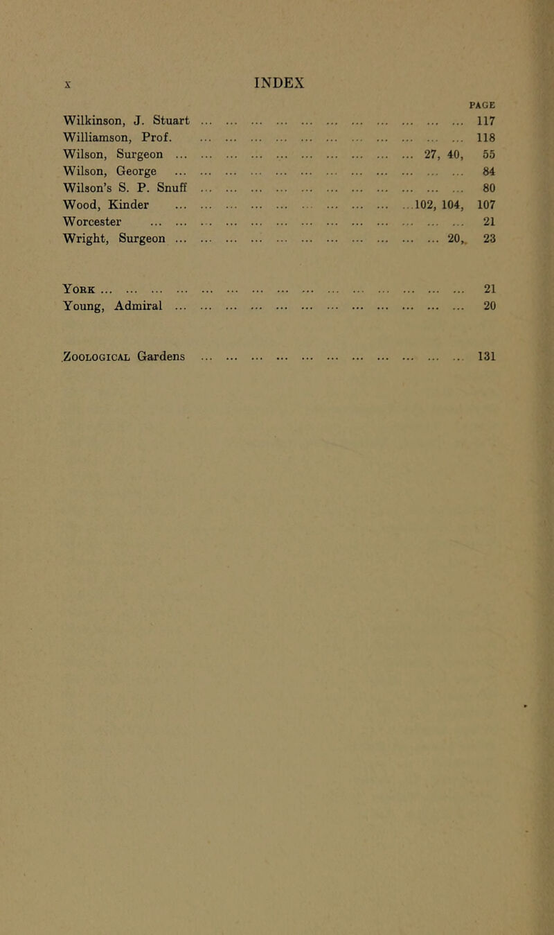 Wilkinson, J. Stuart Williamson, Prof. Wilson, Surgeon ... Wilson, George Wilson’s S. P. Snuff Wood, Kinder Worcester Wright, Surgeon ... PAGE 117 118 ... 27, 40, 55 84 80 ...102, 104, 107 21 20,. 23 York 21 Young, Admiral 20 Zoological Gardens 131