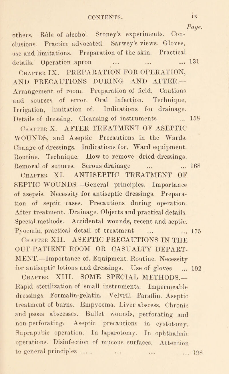 Page. others. Role of alcohol. Stoney’s experiments. Con- clusions. Practice advocated. Sarwey’s views. Gloves, use and limitations. Preparation of the skin. Practical details. Operation apron ... ... ... 131 Chapter IX. PREPARATION FOR OPERATION, AND PRECAUTIONS DURING AND AFTER— Arrangement of room. Preparation of field. Cautions and sources of error. Oral infection. Technique, Irrigation, limitation of. Indications for drainage. Details of dressing. Cleansing of instruments ... 158 Chapter X. AFTER TREATMENT OF ASEPTIC « WOUNDS, and Aseptic Precautions in the Wards. Change of dressings. Indications for. Ward equipment. Routine. Technique. How to remove dried dressings. Removal of sutures. Serous drainage ... ... 168 Chapter XI. ANTISEPTIC TREATMENT OF SEPTIC WOUNDS.—General principles. Importance of asepsis. Necessity for antiseptic dressings. Prepara- tion of septic cases. Precautions during operation. After treatment. Drainage. Objects and practical details. Special methods. Accidental wounds, recent and septic. Pyoemia, practical detail of treatment ... ... 175 Chapter XII. ASEPTIC PRECAUTIONS IN THE OUT-PATIENT ROOM OR CASUALTY DEPART- MENT.—Importance of. Equipment. Routine. Necessity for antiseptic lotions and dressings. Use of gloves ... 192 Chapter XIII. SOME SPECIAL METHODS.— Rapid sterilization of small instruments. Impermeable dressings. Formalin-gelatin. Velvril. Paraffin. Aseptic treatment of burns. Empyoema. Liver abscess. Chronic and psoas abscesses. Bullet wounds, perforating and non-perforating. Aseptic precautions in cystotomy. Suprapubic operation. In laparotomy. In ophthalmic- operations. Disinfection of mucous surfaces. Attention to general principles ... ... ... ... J9g