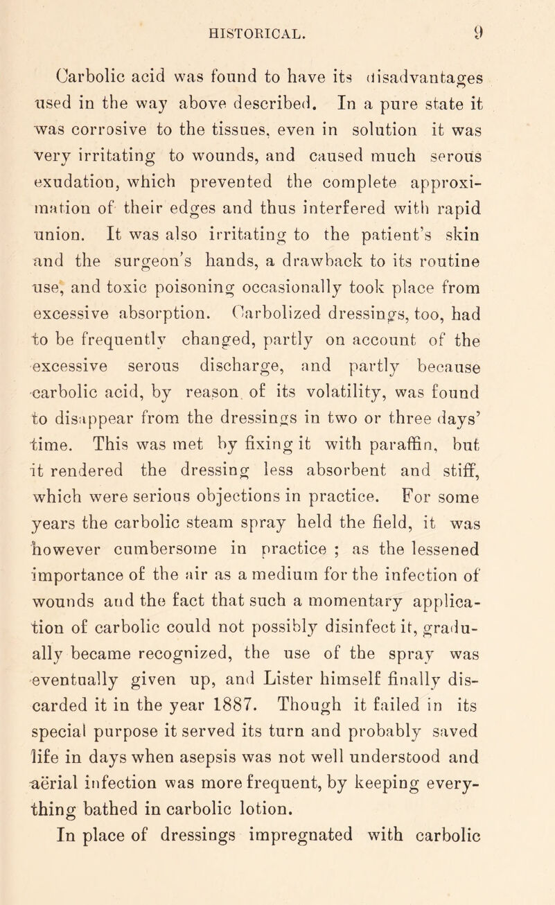 Carbolic acid was found to have its disadvantages used in the way above described. In a pure state it was corrosive to the tissues, even in solution it was very irritating to wounds, and caused much serous exudation, which prevented the complete approxi- mation of their edges and thus interfered with rapid union. It was also irritating to the patient’s skin and the surgeon’s hands, a drawback to its routine use, and toxic poisoning occasionally took place from excessive absorption. Oarbolized dressings, too, had to be frequently changed, partly on account of the excessive serous discharge, and partly because carbolic acid, by reason of its volatility, was found to disappear from the dressings in two or three days’ time. This was met by fixing it with paraffin, but it rendered the dressing less absorbent and stiff, which were serious objections in practice. For some years the carbolic steam spray held the field, it was however cumbersome in practice ; as the lessened importance of the air as a medium for the infection of wounds aud the fact that such a momentary applica- tion of carbolic could not possibly disinfect it, gradu- ally became recognized, the use of the spray was eventually given up, and Lister himself finally dis- carded it in the year 1887. Though it failed in its special purpose it served its turn and probably saved life in days when asepsis was not well understood and uerial infection was more frequent, by keeping every- thing bathed in carbolic lotion. O In place of dressings impregnated with carbolic