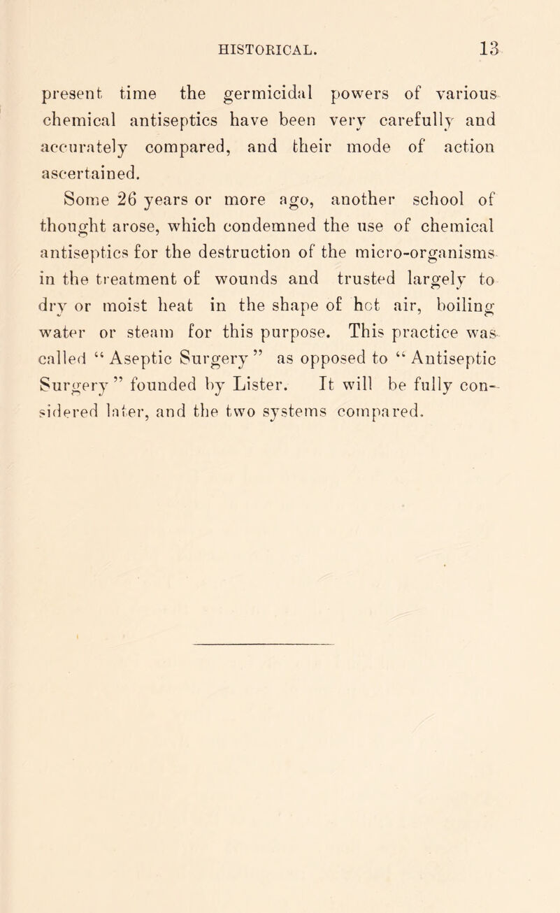 present time the germicidal powers of various chemical antiseptics have been very carefully and accurately compared, and their mode of action ascertained. Some 26 years or more ago, another school of thought arose, which condemned the use of chemical antiseptics for the destruction of the micro-organisms in the treatment of wounds and trusted largely to dry or moist heat in the shape of hot air, boiling water or steam for this purpose. This practice was called “Aseptic Surgery” as opposed to “Antiseptic Surgery ” founded by Lister. It will be fully con- sidered later, and the two systems compared.