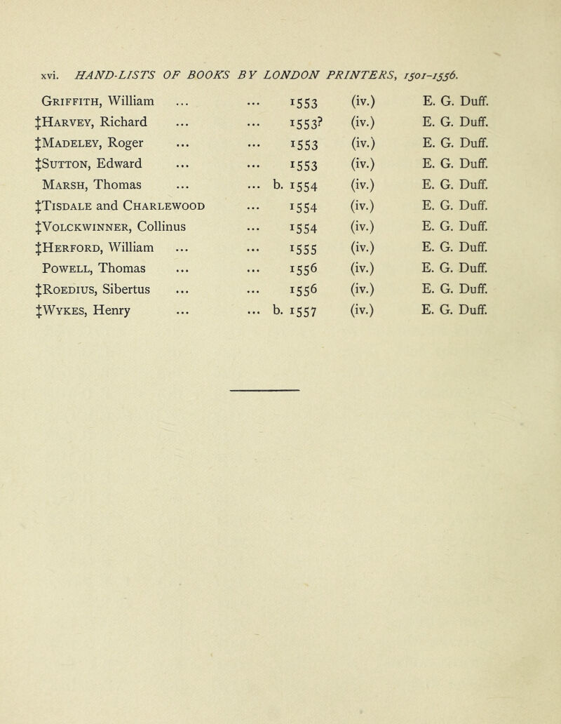 Griffith, William JHarvey, Richard JMadeley, Roger JSutton, Edward Marsh, Thomas JTisdale and Charlewood JVolckwinner, Collinus JHerford, William Powell, Thomas JRoedius, Sibertus 1553 (iv.) E. G. Duff. *553? (iv.) E. G. Duff. 1553 (iv.) E. G. Duff. 1553 (iv.) E. G. Duff. b- 1554 (iv.) E. G. Duff. 1554 (iv.) E. G. Duff. !S54 (iv.) E. G. Duff. 1555 (iv.) E. G. Duff. iS56 (iv.) E. G. Duff. i556 (iv.) E. G. Duff.