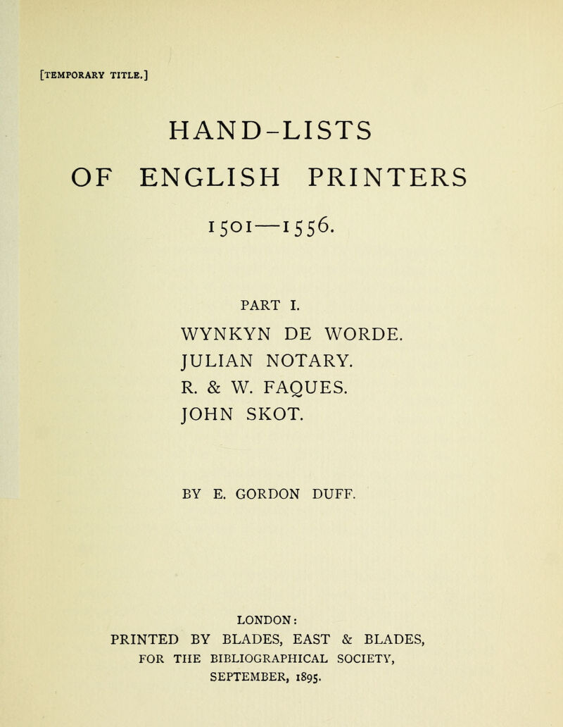 [temporary title.] HAND-LISTS OF ENGLISH PRINTERS 1501—1556. PART I. WYNKYN DE WORDE. JULIAN NOTARY. R. & W. FAQUES. JOHN SKOT. BY E. GORDON DUFF. LONDON: PRINTED BY BLADES, EAST & BLADES, FOR THE BIBLIOGRAPHICAL SOCIETY, SEPTEMBER, 1895.