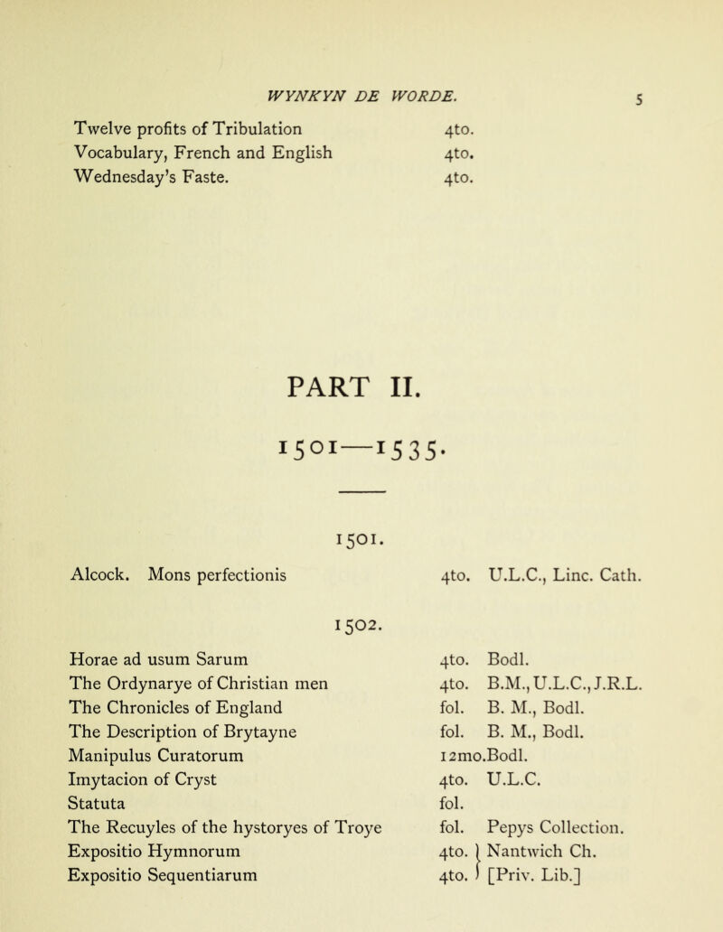 Twelve profits of Tribulation 4to. Vocabulary, French and English 4to. Wednesday’s Faste. 4to. PART II. 1501—15 35- 1501 Alcock. Mons perfectionis 4to. U.L.C., Line. Cath. 1502. Horae ad usum Sarum 4to. Bodl. The Ordynarye of Christian men 4to. B.M., U.L.C., J.R.L. The Chronicles of England fol. B. M., Bodl. The Description of Brytayne fol. B. M., Bodl. Manipulus Curatorum i2mo.Bodl. Imytacion of Cryst 4to. U.L.C. Statuta fol. The Recuyles of the hystoryes of Troye fol. Pepys Collection. Expositio Hymnorum 4to. | 1 Nantwich Ch.