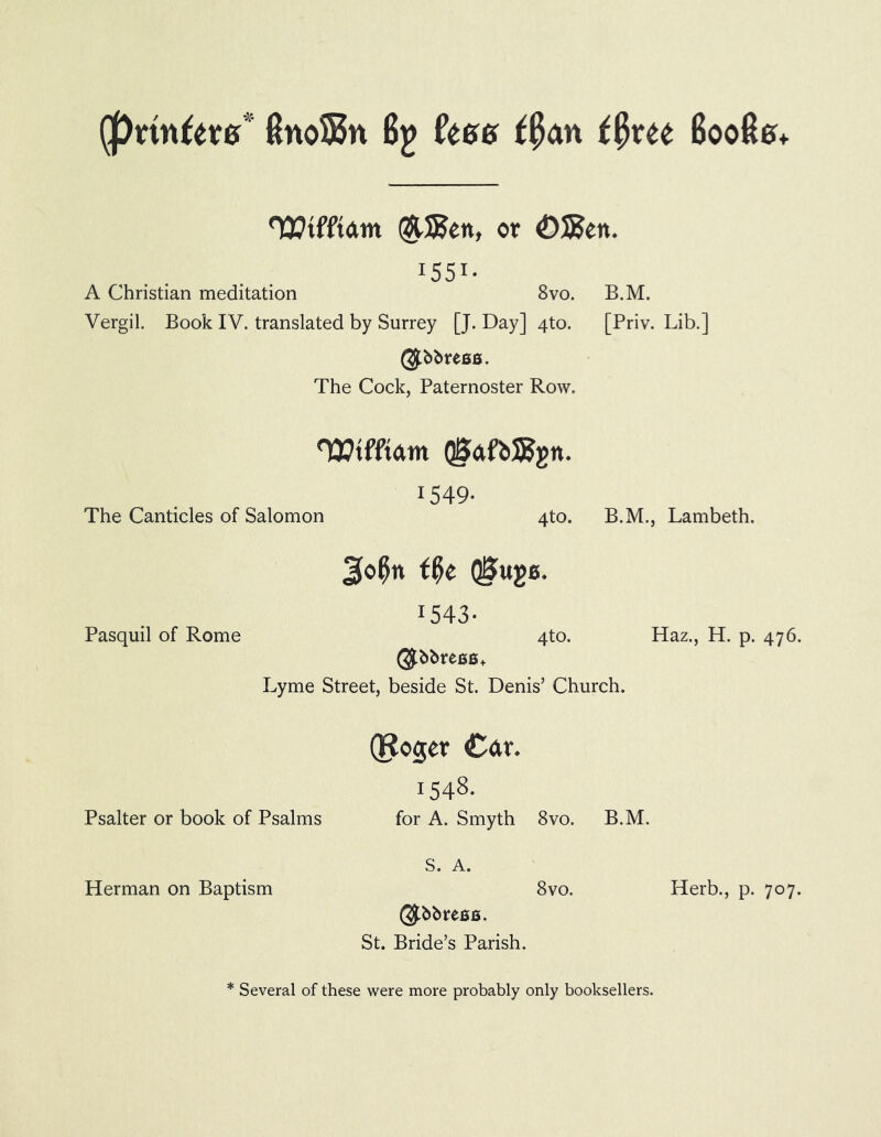 (pnnftvff* 8noS5n By fees tfytu 6008&+ 'Wtff’tdm $U35en, or £)S5eit. I55I- A Christian meditation 8vo. B.M. Vergil. Book IV. translated by Surrey [J. Day] 4to. [Priv. Lib.] @.bbress. The Cock, Paternoster Row. HEtfftdm QSdfbSJgn. 1549- The Canticles of Salomon 4to. B.M., Lambeth. Pasquil of Rome 2k>$tt tfyt QjSugB. 1543- 4to. Haz., H. p. 476. ($bbree6+ Lyme Street, beside St. Denis’ Church. Psalter or book of Psalms (Roger Cdr. 1548. for A. Smyth 8vo. B.M. Herman on Baptism S. A. 8vo. Herb., p. 707. St. Bride’s Parish. * Several of these were more probably only booksellers.