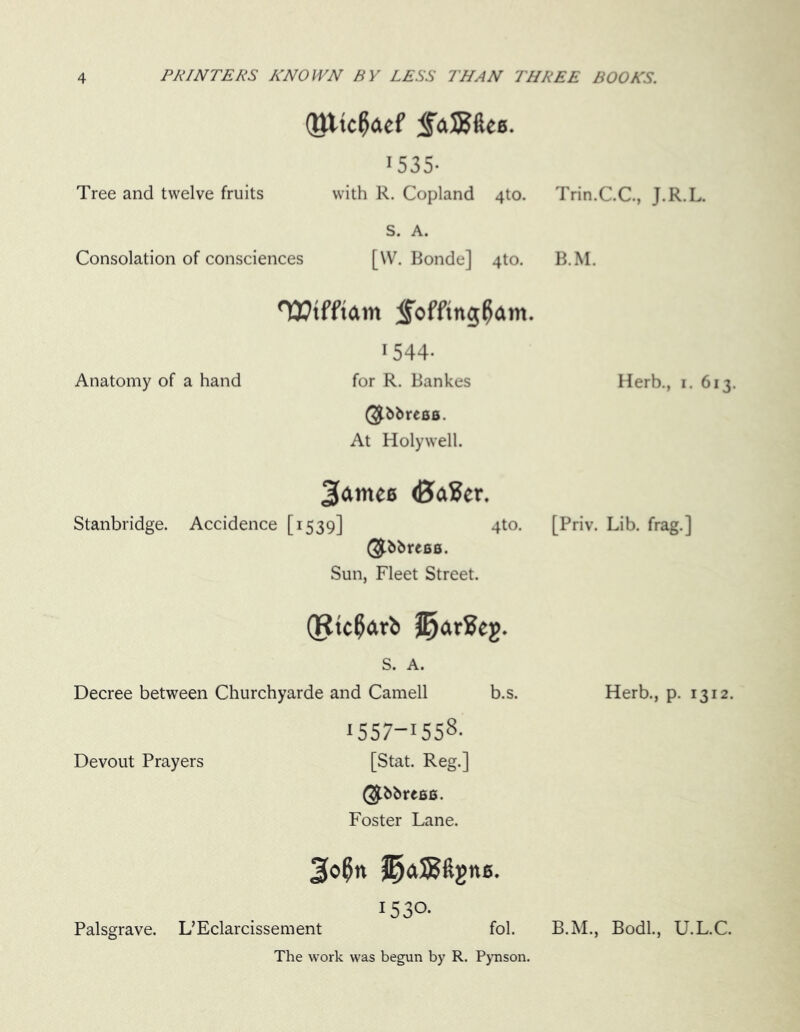 Oltcfaef SaJBfte*. 1535- Tree and twelve fruits with R. Copland 4to. S. A. Consolation of consciences [\V. Bonde] 4to. Wtfftam <£offtng0am. 1544- Anatomy of a hand for R. Bankes (3fbbre8a. At Holywell. 2famee (BaEer. Stanbridge. Accidence [1539] 4to. 0-bbreBfi. Sun, Fleet Street. (Ricflftrb ll)ar2eg. S. A. Decree between Churchyarde and Camell b.s. 1557-1558- Devout Prayers [Stat. Reg.] @bbre6S. Foster Lane. i53°- Palsgrave. L’Eclarcissement fol. The work was begun by R. Pynson. Trin.C.C, J.R.L. B.M. Herb., 1. 613. [Priv. Lib. frag.] Herb., p. 1312. B.M., Bodl., U.L.C.