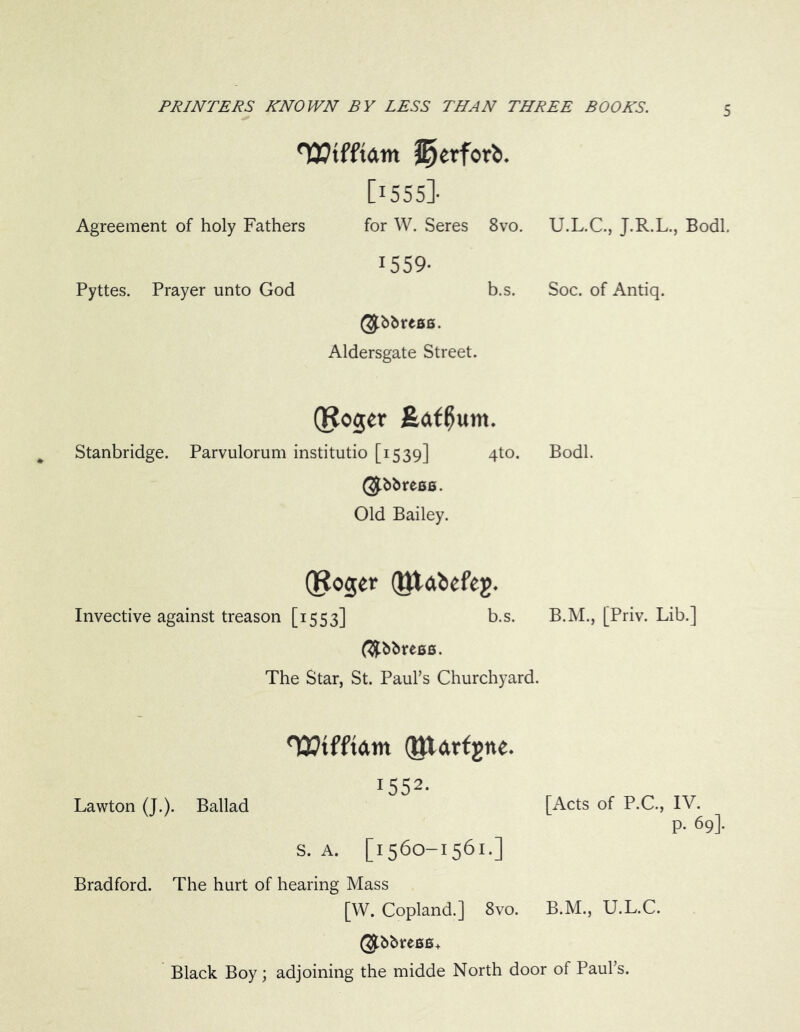 TWftam S)erfor£>. [i555]- Agreement of holy Fathers for W. Seres 8vo. U.L.C., J.R.L., Bodl. 1559- Pyttes. Prayer unto God b.s. Soc. of Antiq. $bbreBB. Aldersgate Street. Qf?o$er £af0um. Stanbridge. Parvulorum institutio [1539] qto. Bodl. ($bbreBB. Old Bailey. QRoger QJUfcefeg. Invective against treason [1553] b.s. B.M., [Priv. Lib.] (#bbre66. The Star, St. Paul’s Churchyard. Lawton (J.). Ballad Wtfftam (Jttdrfgne. 1552- [Acts of P.C., IV. p. 69]. S. A. [1560-1561.] Bradford. The hurt of hearing Mass [W. Copland.] 8vo. B.M., U.L.C. ($bbreB6+ Black Boy; adjoining the midde North door of Paul’s.
