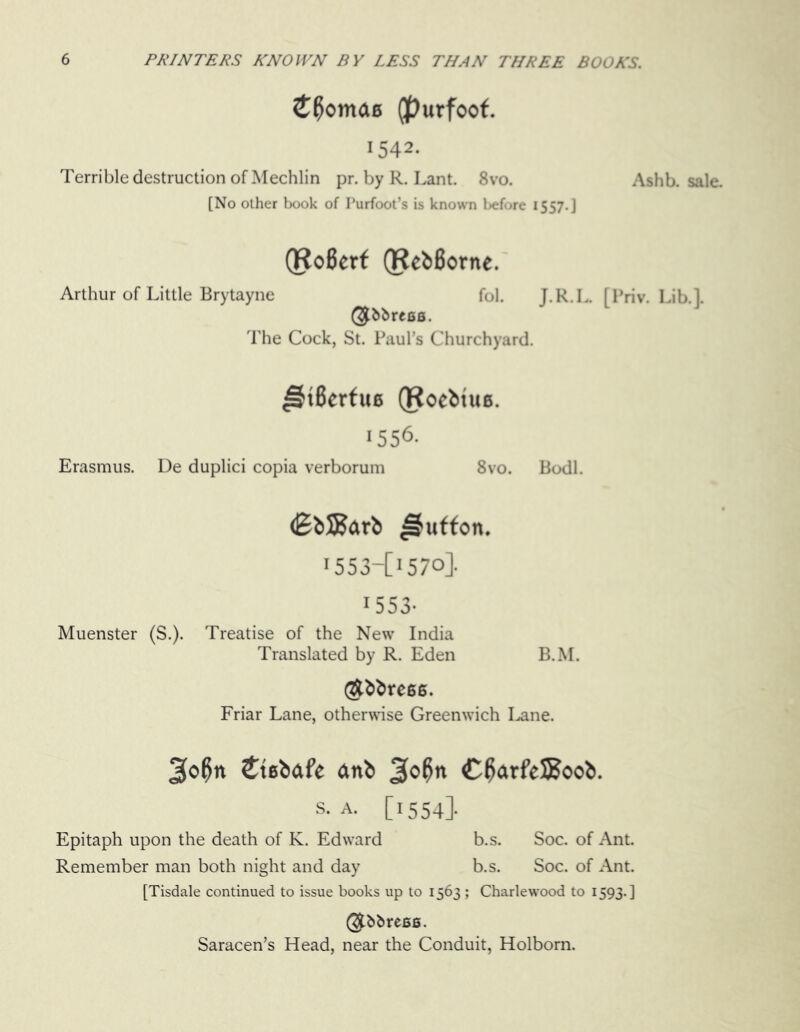 mae (purfoof. 1542. Terrible destruction of Mechlin pr. by R. Lant. 8vo. [No other book of Purfoot’s is known l>efore 1557.] Ashb. sale. (RoBerf (RebBortte. Arthur of Little Brytayne fol. J.R.L. [Priv. Lib.]. @bbrees. The Cock, St. Paul’s Churchyard. ^HBerfue (Rocbtue. 1556. Erasmus. De duplici copia verborum 8vo. Bodl. (EbSJarb ^uffon. 1553-C157o]. 1553- Muenster (S.). Treatise of the New India Translated by R. Eden B.M. Stress. Friar Lane, otherwise Greenwich I^ane. 3o0n £tebdfe anb J[o0n C0arfeSSoob. S. A. [1554]. Epitaph upon the death of K. Edward b.s. Soc. of Ant. Remember man both night and day b.s. Soc. of Ant. [Tisdale continued to issue books up to 1563 ; Charlewood to 1593.] @&&res6. Saracen’s Head, near the Conduit, Holborn.