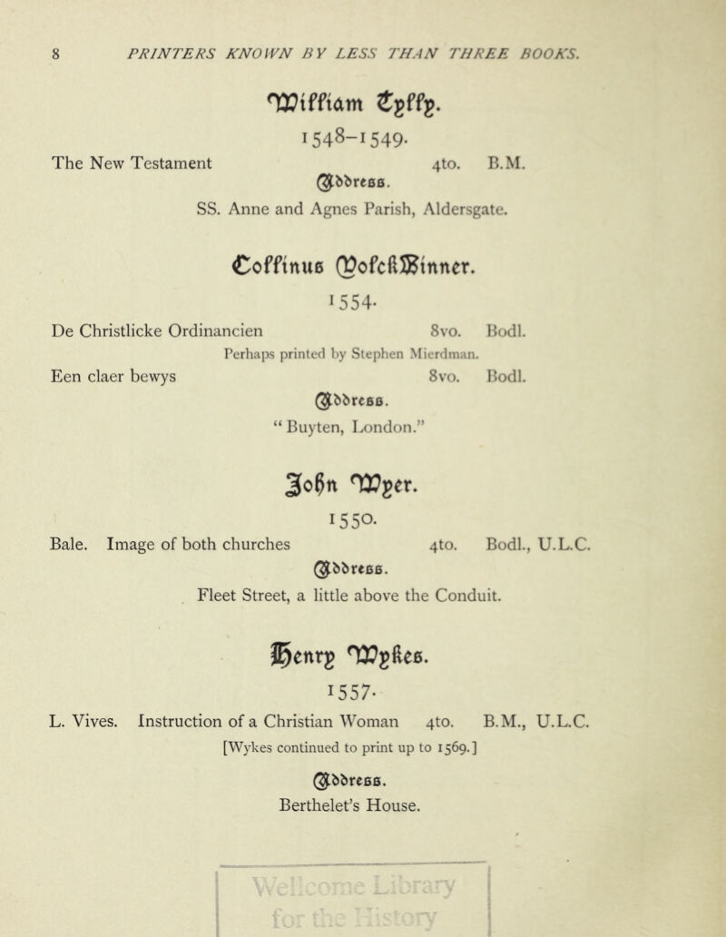 TEtfftdttt £gffg. 1548-1549. The New Testament 4to. B.M. SS. Anne and Agnes Parish, Aldersgate. Cofftnuc (DofciUBtnner. 1554- De Christlicke Ordinancien 8vo. Bodl. Perhaps printed by Stephen Mierdman. Een claer bewys 8vo. Bodl. (^bbrcBO. “ Buyten, London.” 3o0n Wget. 1550- Bale. Image of both churches 4to. Bodl., U.L.C. (^bbreee. Fleet Street, a little above the Conduit. 1557- L. Vives. Instruction of a Christian Woman 4to. B.M., U.L.C. [Wykes continued to print up to 1569.] Berthelet’s House.