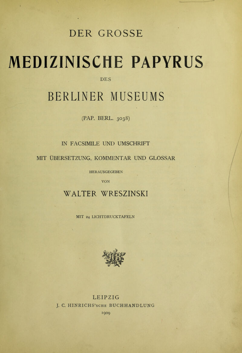 DER GROSSE MEDIZINISCHE PAPYRUS DES BERLINER MUSEUMS (PAP. BERL. 3038) IN FACSIMILE UND UMSCHRIFT MIT ÜBERSETZUNG, KOMMENTAR UND GLOSSAR HERAUSGEGEBEN VON WALTER WRESZINSKI MIT 24 LICHTDRUCKTAFELN LEIPZIG J. C. HINRICHS’sche BUCHHANDLUNG 1909