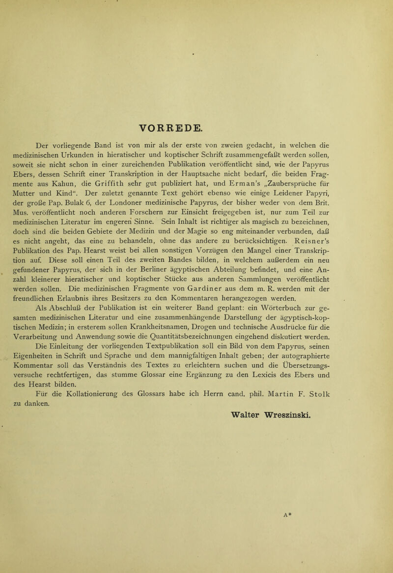 VORREDE. Der vorliegende Band ist von mir als der erste von zweien gedacht, in welchen die medizinischen Urkunden in hieratischer und koptischer Schrift zusammengefaßt werden sollen, soweit sie nicht schon in einer zureichenden Publikation veröffentlicht sind, wie der Papyrus Ebers, dessen Schrift einer Transkription in der Hauptsache nicht bedarf, die beiden Frag- mente aus Kahun, die Griffith sehr gut publiziert hat, und Erman’s „Zaubersprüche für Mutter und Kind“. Der zuletzt genannte Text gehört ebenso wie einige Leidener Papyri, der große Pap. Bulak 6, der Londoner medizinische Papyrus, der bisher weder von dem Brit. Mus. veröffentlicht noch anderen Forschern zur Einsicht freigegeben ist, nur zum Teil zur medizinischen Literatur im engeren Sinne. Sein Inhalt ist richtiger als magisch zu bezeichnen, doch sind die beiden Gebiete der Medizin und der Magie so eng miteinander verbunden, daß es nicht angeht, das eine zu behandeln, ohne das andere zu berücksichtigen. Reisner’s Publikation des Pap. Hearst weist bei allen sonstigen Vorzügen den Mangel einer Transkrip- tion auf Diese soll einen Teil des zweiten Bandes bilden, in welchem außerdem ein neu gefundener Papyrus, der sich in der Berliner ägyptischen Abteilung befindet, und eine An- zahl kleinerer hieratischer und koptischer Stücke aus anderen Sammlungen veröffentlicht werden sollen. Die medizinischen Fragmente von Gardiner aus dem m. R. werden mit der freundlichen Erlaubnis ihres Besitzers zu den Kommentaren herangezogen werden. Als Abschluß der Publikation ist ein weiterer Band geplant: ein Wörterbuch zur ge- samten medizinischen Literatur und eine zusammenhängende Darstellung der ägyptisch-kop- tischen Medizin; in ersterem sollen Krankheitsnamen, Drogen und technische Ausdrücke für die Verarbeitung und Anwendung sowie die Quantitätsbezeichnungen eingehend diskutiert werden. Die Einleitung der vorliegenden Textpublikation soll ein Bild von dem Papyrus, seinen Eigenheiten in Schrift und Sprache und dem mannigfaltigen Inhalt geben; der autographierte Kommentar soll das Verständnis des Textes zu erleichtern suchen und die Übersetzungs- versuche rechtfertigen, das stumme Glossar eine Ergänzung zu den Lexicis des Ebers und des Hearst bilden. Für die Kollationierung des Glossars habe ich Herrn cand. phil. Martin F. Stolk zu danken. Walter Wreszinski. A*