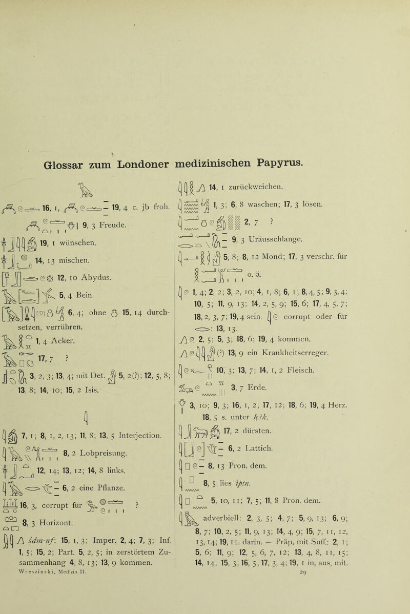 Glossar zum Londoner medizinischen Papyrus. 16, I, 19, 4 c. jb froh. A -O’ I 9. 3 Freude. “ “ O I I I 19, I wünschen. ^ 14, n mischen. (3© 12, IO Abydus. 5, 4 Bein. 6,4; ohne Q 15, 14 durch- tzen, verrühren. 1, 4 Acker, n: ^ 17 7 Q I/, 7 • 3, 2, 3; 13, 4; mit Det. ^ 5, 2(?); 12, 5, 8; 8; 14, 10; 15, 2 Isis. 7, I; 8, I, 2, 13; 11, 8; 13, 5 Interjection. 8, 2 Lobpreisung. W AI I I l 12, 14; 13, 12; 14, 8 links. r> ^ — 6, 2 eine Pflanze. 16, 3, corrupt für 8, 3 Horizont. o o QO3 @[11 sdin-nf: 15, i, 3; Imper. 2, 4; 7, 3; Inf 1, 5; 15, 2; Part. 5, 2, 5; in zerstörtem Zu- sammenhang 4, 8, 13; 13,9 kommen. 14, I zurückweichen. VyVWA AAAAAA AAAAAA 1, 3; 6, 8 waschen; 17, 3 lösen. 7 f 9, 3 Uräusschlange. 5, 8; 8, 12 Mond; 17, 3 verschr. für a o. a. I I (2 1, 4; 2, 2; 3, 2, 10; 4, I, 8; 6, I; 8,4, 5; 9, 3,4; 10, 5; 11> 9. 13; 14, 2, 5, 9; 15, 6; 17, 4, 5- 7; 18, 2, 3, 7; 19,4 sein. (| (2 corrupt oder für 13, 13. 2, 5; 5, 3; 18, 6; 19, 4 kommen. (2 (j (j ^ (.^) 13, 9 ein Krankheitserreger. (2 7^-^ ^ 10, 3: 13, 7; 14, I, 2 Fleisch. 1:;^ ® n 7 Erde. /SAAAAA I ! I 3, 10; 9, 3; 16, I, 2; 17, 12; 18, 6; 19, 4 Herz. 18, 5 s. unter hik. ft 17, 2 dürsten. ■— 6, 2 Lattich. (2 □ (2— 8, 13 Pron. dem. 8, 5 lies iptn. Wreszinski, Medizin II. ■ □ AAAAAA I] □ ^ 5, IO, 11; 7, 5; 11, 8 Pron. dem. 1 AAAAAA \ adverbiell: 2, 3, 5; 4,7; 5,9, 13; 6,9; 8, 7; 10, 2, 5; 11, 9, 13; 14, 4, 9; 15, 7, II, 12, 13,14; 19, II. darin. — Präp. mit Suff; 2, i; 5, 6; 11, 9; 12, 5, 6, 7, 12; 13, 4, 8, ii, 15; 14, 14; 15, 3; 16, 5i 17, 3, 4; 19, I in, aus, mit. 29